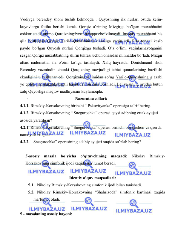  
 
Vodiyga berendey shohi tushib kelmoqda . Quyoshning ilk nurlari ostida kelin-
kuyovlarga fotiha berishi kerak. Qorqiz o’zining Mizgirga bo’lgan muxabbatini 
oshkor etadi, ammo Qorqizning baxti uzoqqa cho’zilmaydi. Insoniy muxabbatni his 
qila boshlagan Qorqiz Yarilo-Quyoshining qasosiga yaqin edi. Erta tongni kesib 
paydo bo’lgan Quyosh nurlari Qorqizga tushadi. O’z o’limi yaqinlashayotganini 
sezgan Qorqiz muxabbatning shirin tuhfasi uchun onasidan minnatdor bo’ladi. Mizgir 
afsus nadomatlar ila o’zini ko’lga tashlaydi. Xalq hayratda. Donishmand shoh 
Berendey vazmindir ,chunki Qorqizning mavjudligi tabiat qonunlarining buzilishi 
ekanligini u tushunar edi. Qorqizning o’limidan so’ng Yarilo-Quyoshning g’azabi 
yo’qolib, mamlakatda baxtli hayot davron sura boshladi. Lel va uning ortidan butun 
xalq Quyoshga maqtov madhiyasini kuylamoqda.  
Nazorat savollari: 
4.1.1. Rimskiy-Korsakovning birinchi “ Pskovityanka” operasiga ta’rif bering. 
4.1.2. Rimskiy-Korsakovning “ Snegurochka” operasi qaysi adibning ertak-syujeti 
asosida yaratilgan? 
4.2.1. Rimskiy-Korsakovning “ Snegurochka” operasi birinchi bor qachon va qaerda 
namoyish etilgan? 
4.2.2. “ Snegurochka” operasining adabiy syujeti xaqida so’zlab bering? 
 
5-asosiy masala bo’yicha o’qituvchining maqsadi: Nikolay Rimskiy-
Korsakovning simfonik ijodi xaqida ma’lumot beradi. 
 
Identiv o’quv maqsadlari: 
5.1.  Nikolay Rimskiy-Korsakovning simfonik ijodi bilan tanishadi. 
5.2.  Nikolay Rimskiy-Korsakovning “Shahrizoda” simfonik kartinasi xaqida 
ma’lumot oladi. 
  
5 - masalaning asosiy bayoni:       
 
