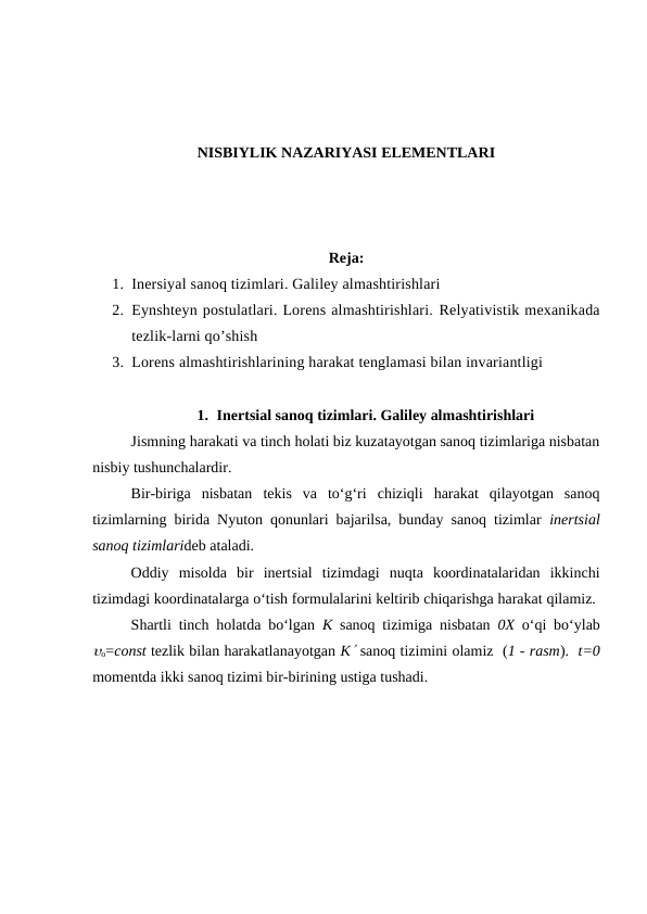 NISBIYLIK NAZARIYASI ELEMENTLARI
Reja:
1. Inersiyal sanoq tizimlari. Galiley almashtirishlari 
2. Eynshteyn postulatlari. Lorens almashtirishlari. Relyativistik mexanikada
tezlik-larni qo’shish 
3. Lorens almashtirishlarining harakat tenglamasi bilan invariantligi
1. Inertsial sanoq tizimlari. Galiley almashtirishlari
Jismning harakati va tinch holati biz kuzatayotgan sanoq tizimlariga nisbatan
nisbiy tushunchalardir.
Bir-biriga  nisbatan  tekis  va  to‘g‘ri  chiziqli  harakat  qilayotgan  sanoq
tizimlarning birida Nyuton qonunlari bajarilsa, bunday sanoq tizimlar  inertsial
sanoq tizimlarideb ataladi.
Oddiy  misolda  bir  inertsial  tizimdagi  nuqta  koordinatalaridan  ikkinchi
tizimdagi koordinatalarga o‘tish formulalarini keltirib chiqarishga harakat qilamiz. 
Shartli tinch holatda bo‘lgan  K sanoq tizimiga nisbatan  0X o‘qi bo‘ylab
o=const tezlik bilan harakatlanayotgan K sanoq tizimini olamiz  (1 - rasm).  t=0
momentda ikki sanoq tizimi bir-birining ustiga tushadi.
