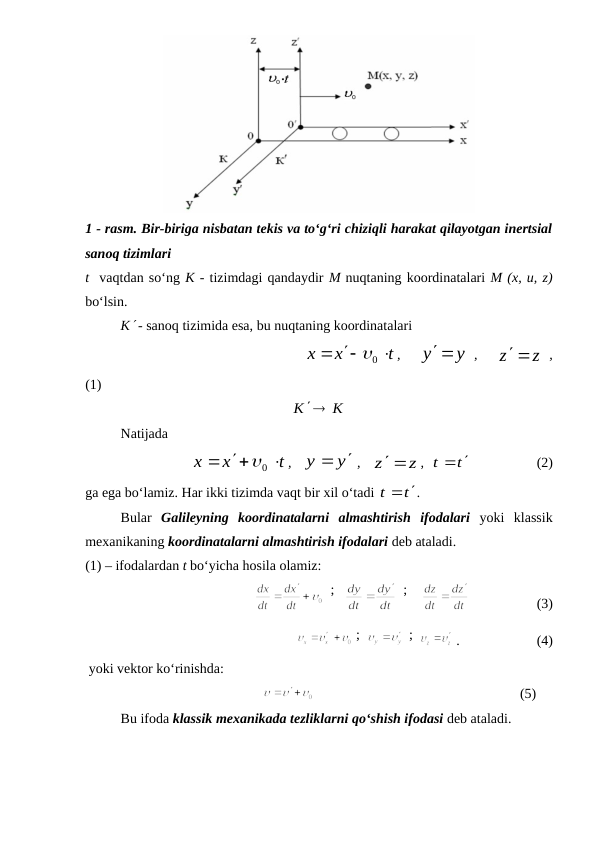 1 - rasm. Bir-biriga nisbatan tekis va to‘g‘ri chiziqli harakat qilayotgan inertsial
sanoq tizimlari
t  vaqtdan so‘ng K - tizimdagi qandaydir M nuqtaning koordinatalari M (x, u, z)
bo‘lsin.
K - sanoq tizimida esa, bu nuqtaning koordinatalari
                                    
t
x
x



0
,   
y y

 ,   
z z

 ,
(1)                
K  K

Natijada
t
x
x



0
,   
y
y


 ,   
z z

,  
t
t
 
                   (2)
ga ega bo‘lamiz. Har ikki tizimda vaqt bir xil o‘tadi 
t
t
 
.
Bular  Galileyning  koordinatalarni  almashtirish  ifodalari yoki  klassik
mexanikaning koordinatalarni almashtirish ifodalari deb ataladi.
(1) – ifodalardan t bo‘yicha hosila olamiz:
                                          
  ;   
  ;    
                   (3)
                                
 ;  
 ;  
.                      (4)
 yoki vektor ko‘rinishda:
                                                
                                                           (5)
Bu ifoda klassik mexanikada tezliklarni qo‘shish ifodasi deb ataladi.
