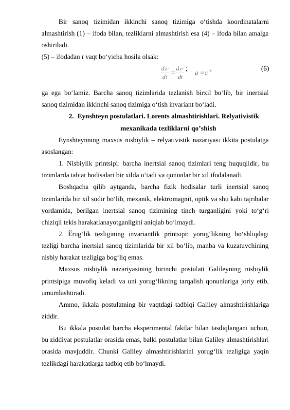 Bir  sanoq  tizimidan  ikkinchi  sanoq  tizimiga  o‘tishda  koordinatalarni
almashtirish (1) – ifoda bilan, tezliklarni almashtirish esa (4) – ifoda bilan amalga
oshiriladi.
(5) – ifodadan t vaqt bo‘yicha hosila olsak:
                                   
;    
,                             (6)
ga ega bo‘lamiz. Barcha sanoq tizimlarida tezlanish birxil bo‘lib, bir inertsial
sanoq tizimidan ikkinchi sanoq tizimiga o‘tish invariant bo‘ladi.
2. Eynshteyn postulatlari. Lorents almashtirishlari. Relyativistik
mexanikada tezliklarni qo’shish
Eynshteynning maxsus nisbiylik – relyativistik nazariyasi ikkita postulatga
asoslangan:
1. Nisbiylik printsipi: barcha inertsial sanoq tizimlari teng huquqlidir, bu
tizimlarda tabiat hodisalari bir xilda o‘tadi va qonunlar bir xil ifodalanadi.
Boshqacha  qilib  aytganda,  barcha  fizik  hodisalar  turli  inertsial  sanoq
tizimlarida bir xil sodir bo‘lib, mexanik, elektromagnit, optik va shu kabi tajribalar
yordamida,  berilgan  inertsial  sanoq  tizimining  tinch  turganligini  yoki  to‘g‘ri
chiziqli tekis harakatlanayotganligini aniqlab bo‘lmaydi.
2.  Ӗrug‘lik  tezligining  invariantlik  printsipi:  yorug‘likning  bo‘shliqdagi
tezligi barcha inertsial sanoq tizimlarida bir xil bo‘lib, manba va kuzatuvchining
nisbiy harakat tezligiga bog‘liq emas.
Maxsus  nisbiylik  nazariyasining  birinchi  postulati  Galileyning  nisbiylik
printsipiga muvofiq keladi va uni yorug‘likning tarqalish qonunlariga joriy etib,
umumlashtiradi.
Ammo, ikkala postulatning bir vaqtdagi tadbiqi Galiley almashtirishlariga
ziddir.
Bu ikkala postulat barcha eksperimental faktlar bilan tasdiqlangani uchun,
bu ziddiyat postulatlar orasida emas, balki postulatlar bilan Galiley almashtirishlari
orasida  mavjuddir. Chunki  Galiley  almashtirishlarini  yorug‘lik tezligiga yaqin
tezlikdagi harakatlarga tadbiq etib bo‘lmaydi.
