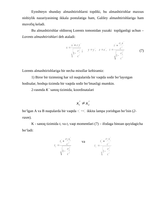 Eynshteyn  shunday  almashtirishlarni  topdiki,  bu  almashtirishlar  maxsus
nisbiylik nazariyasining ikkala postulatiga ham, Galiley almashtirishlariga ham
muvofiq keladi.
Bu almashtirishlar oldinroq Lorents tomonidan yuzaki  topilganligi uchun –
Lorents almashtirishlari deb ataladi:
;     
                (7)
Lorents almashtirishlariga bir necha misollar keltiramiz:
1) Biror bir tizimning har xil nuqtalarida bir vaqtda sodir bo‘layotgan 
hodisalar, boshqa tizimda bir vaqtda sodir bo‘lmasligi mumkin.
2-rasmda K sanoq tizimida, koordinatalari
2
1
x
x
 

bo‘lgan A va B nuqtalarda bir vaqtda 
 ikkita lampa yorishgan bo‘lsin (2-
rasm).
K - sanoq tizimida t1 va t2 vaqt momentlari (7) – ifodaga binoan quyidagicha 
bo‘ladi: 
           
va          
