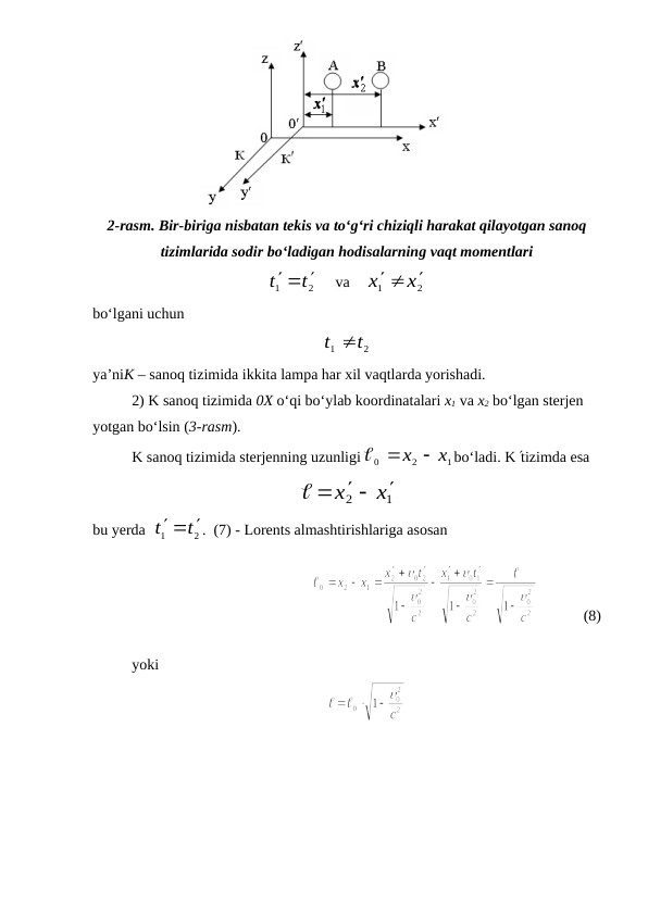 2-rasm. Bir-biriga nisbatan tekis va to‘g‘ri chiziqli harakat qilayotgan sanoq
tizimlarida sodir bo‘ladigan hodisalarning vaqt momentlari
2
1
t
t
  
     va    
2
1
x
x
 

bo‘lgani uchun
2
1
t
t 
ya’niK – sanoq tizimida ikkita lampa har xil vaqtlarda yorishadi.
2) K sanoq tizimida 0X o‘qi bo‘ylab koordinatalari x1 va x2 bo‘lgan sterjen 
yotgan bo‘lsin (3-rasm).
K sanoq tizimida sterjenning uzunligi
1
2
0
x  x

bo‘ladi. Ktizimda esa
1
2
x
x

  

bu yerda  
2
1
t
t
  
.  (7) - Lorents almashtirishlariga asosan
  
            (8)
yoki

