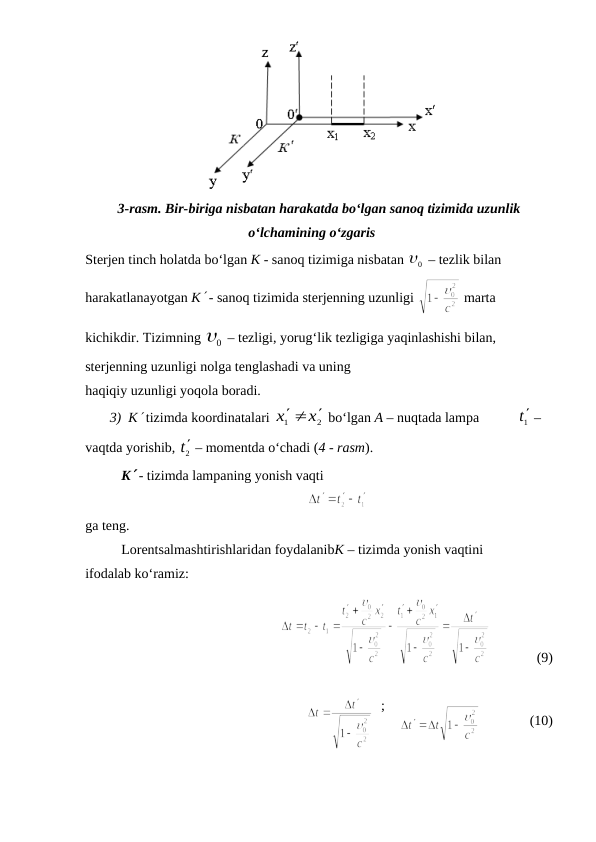 3-rasm. Bir-biriga nisbatan harakatda bo‘lgan sanoq tizimida uzunlik
o‘lchamining o‘zgaris
Sterjen tinch holatda bo‘lgan K - sanoq tizimiga nisbatan 
0
  – tezlik bilan 
harakatlanayotgan K - sanoq tizimida sterjenning uzunligi 
 marta 
kichikdir. Tizimning 
0
  – tezligi, yorug‘lik tezligiga yaqinlashishi bilan, 
sterjenning uzunligi nolga tenglashadi va uning
haqiqiy uzunligi yoqola boradi.
       3)  K tizimda koordinatalari 
2
1
x
x
  
 bo‘lgan A – nuqtada lampa           1t –  
vaqtda yorishib, 
2t – momentda o‘chadi (4 - rasm).
K - tizimda lampaning yonish vaqti
ga teng.
Lorentsalmashtirishlaridan foydalanibK – tizimda yonish vaqtini
ifodalab ko‘ramiz:
             (9)
                              
  ;    
              (10)
