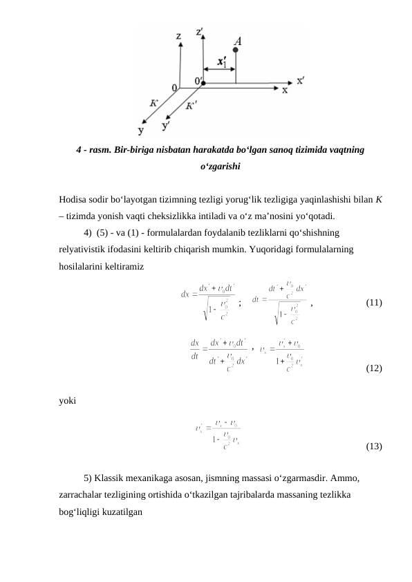 4 - rasm. Bir-biriga nisbatan harakatda bo‘lgan sanoq tizimida vaqtning
o‘zgarishi
Hodisa sodir bo‘layotgan tizimning tezligi yorug‘lik tezligiga yaqinlashishi bilan K
– tizimda yonish vaqti cheksizlikka intiladi va o‘z ma’nosini yo‘qotadi.
4)  (5) - va (1) - formulalardan foydalanib tezliklarni qo‘shishning 
relyativistik ifodasini keltirib chiqarish mumkin. Yuqoridagi formulalarning 
hosilalarini keltiramiz
 ;    
 ,                      (11)
 ,  
                         (12)
yoki
                                                   (13)
5) Klassik mexanikaga asosan, jismning massasi o‘zgarmasdir. Ammo, 
zarrachalar tezligining ortishida o‘tkazilgan tajribalarda massaning tezlikka 
bog‘liqligi kuzatilgan
