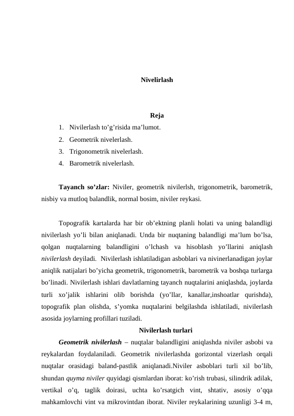 Nivelirlash
Reja
1. Nivilerlash to’g’risida ma’lumot.
2. Geometrik nivelerlash.
3. Trigonometrik nivelerlash.
4. Barometrik nivelerlash.
Tayanch so’zlar:  Niviler, geometrik nivilerlsh, trigonometrik, barometrik,
nisbiy va mutloq balandlik, normal bosim, niviler reykasi.
Topografik kartalarda har bir ob’ektning planli holati va uning balandligi
nivilerlash yo’li bilan aniqlanadi. Unda bir nuqtaning balandligi ma’lum bo’lsa,
qolgan  nuqtalarning  balandligini  o’lchash  va  hisoblash  yo’llarini  aniqlash
nivilerlash deyiladi.  Nivilerlash ishlatiladigan asboblari va nivinerlanadigan joylar
aniqlik natijalari bo’yicha geometrik, trigonometrik, barometrik va boshqa turlarga
bo’linadi. Nivilerlash ishlari davlatlarning tayanch nuqtalarini aniqlashda, joylarda
turli  xo’jalik  ishlarini  olib  borishda  (yo’llar,  kanallar,inshoatlar  qurishda),
topografik plan olishda, s’yomka nuqtalarini belgilashda ishlatiladi, nivilerlash
asosida joylarning profillari tuziladi.
Nivilerlash turlari
Geometrik nivilerlash – nuqtalar balandligini aniqlashda niviler asbobi va
reykalardan  foydalaniladi.  Geometrik  nivilerlashda  gorizontal  vizerlash  orqali
nuqtalar  orasidagi  baland-pastlik  aniqlanadi.Niviler  asboblari  turli  xil  bo’lib,
shundan quyma niviler quyidagi qismlardan iborat: ko’rish trubasi, silindrik adilak,
vertikal  o’q,  taglik  doirasi,  uchta  ko’rsatgich  vint,  shtativ,  asosiy  o’qqa
mahkamlovchi vint va mikrovintdan iborat. Niviler reykalarining uzunligi 3-4 m,
