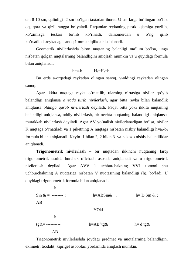 eni 8-10 sm, qalinligi  2 sm bo’lgan taxtadan iborat. U sm larga bo’lingan bo’lib,
oq, qora va qizil rangga bo’yaladi. Raqamlar reykaning pastki qismiga yozilib,
ko’zimizga  teskari  bo’lib  ko’rinadi,  dalnomerdan  u  o’ng  qilib
ko’rsatiladi.reykadagi sanoq 1 mm aniqlikda hisoblanadi.
Geometrik  nivilerlashda  biron  nuqtaning  balanligi  ma’lum  bo’lsa,  unga
nisbatan qolgan nuqtalarning balandligini aniqlash mumkin va u quyidagi formula
bilan aniqlanadi: 
                                  h=a-b           Hb=Ha+h
Bu erda a-orqadagi reykadan olingan sanoq, v-oldingi reykadan olingan
sanoq.
Agar  ikkita  nuqtaga  reyka  o’rnatilib,  ularning  o’rtasiga  niviler  qo’yib
balandligi aniqlansa  o’rtada turib nivilerlash,  agar bitta reyka bilan balandlik
aniqlansa  oldinga qarab nivilerlash  deyiladi. Faqat bitta yoki ikkita nuqtaning
balandligi aniqlansa, oddiy nivilerlash, bir nechta nuqtaning balandligi aniqlansa,
murakkab nivilerlash deyiladi. Agar AV yo’nalish nivilerlanadigan bo’lsa, niviler
K nuqtaga o’rnatiladi va 1 piketning A nuqtaga nisbatan nisbiy balandligi h=a1-b1
formula bilan aniqlanadi. Keyin  1 bilan 2, 2 bilan 3  va hakozo nisbiy balandliklar
aniqlanadi.
Trigonometrik  nivilerlash –  bir  nuqtadan  ikkinchi  nuqtaning  farqi
trigonometrik  usulda  burchak  o’lchash  asosida  aniqlanadi  va  u  trigonometrik
nivilerlash  deyiladi.  Agar  AVV  1  uchburchakning  VV1  tomoni  shu
uchburchakning A nuqtasiga nisbatan V nuqtasining balandligi (h), bo’ladi. U
quyidagi trigonometrik formula bilan aniqlanadi. 
                 h
Sin & =  --------  ;                         h=ABSin&   ;                  h= D Sin & ;
AB
                                                      YOki 
                 h
tg&= ----------                           h=AB1 tg&                         h= d tg&
               AB
Trigonometrik nivilerlashda joydagi predmet va nuqtalarning balandligini
eklimetr, teodalit, kiprigel asboblari yordamida aniqlash mumkin.
