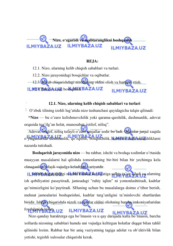  
 
 
 
 
Nizo, o‘zgarish va asabtaranglikni boshqarish 
 
 
REJA: 
    12.1. Nizo, ularning kelib chiqish sabablari va turlari. 
    12.2. Nizo jarayonidagi bosqichlar va oqibatlar. 
    12.3. Ishlab chiqarishdagi nizolarning oldini olish va bartaraf etish. 
    12.4. Stress va uni boshqarish. 
 
12.1. Nizo, ularning kelib chiqish sabablari va turlari 
 O’zbek tilining izohli lug’atida nizo tushunchasi quyidagicha talqin qilinadi: 
“Nizo — bu o’zaro kelishmovchilik yoki qarama-qarshilik, dushmanlik, adovat 
orqasida tug’ilg’an holat, munosabat; ixtilof, nifoq”. 
Adovat, ixtilof, nifoq tufayli o’zaro janjallar sodir bo’ladi. Odamlar janjal xaqida 
o’ylaganlarida dushmanlik, qo’rqitish, bosqinchilik, tortishuv kabi noxushliklarni 
nazarda tutishadi. 
    Boshqarish jarayonida nizo — bu rahbar, ishchi va boshqa xodimlar o’rtasida 
muayyan masalalarni hal qilishda tomonlarning bir-biri bilan bir yechimga kela 
olmaganligi tufayli vujudga keladigan vaziyatdir.  
    Ishlab chiqarishdagi nizolar kishilar kayfiyatiga salbiy ta’sir qiladi va ularning 
ish qobiliyatini pasaytiradi, jamoadagi "ruhiy iqlim" ni yomonlashtiradi, kadrlar 
qo’nimsizligini ko’paytiradi. SHuning uchun bu masalalarga doimo e’tibor berish, 
mehnat jamoalarini boshqarishni, kadrlar turg’unligini ta’minlovchi shartlardan 
biridir. Ishlab chiqarishda nizoli vaziyatlar oldini olishning barcha imkoniyatlaridan 
foydalanish lozim. 
Nizo qanday harakterga ega bo’lmasin va u qay darajada katta bo’lmasin, barcha 
xollarda nizoning sabablari hamda uni vujudga keltirgan holatlar diqqat bilan tahlil 
qilinishi lozim. Rahbar har bir aniq vaziyatning tagiga adolat va ob’ektivlik bilan 
yetishi, tegishli xulosalar chiqarishi kerak.  
