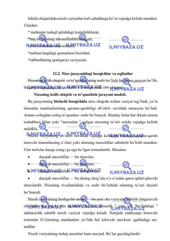  
 
Ishlab chiqarishda nizoli vaziyatlar turli sabablarga ko’ra vujudga kelishi mumkin. 
Ulardan: 
* mehnatni tashqil qilishdagi kamchiliklarni; 
*haq to’lashning takomillashtirilmagani; 
*yomon mehnat sharoitlarini; 
*mehnat haqidagi qonunlarni buzishni; 
*rahbarlikning qoniqarsiz saviyasini; 
 
12.2. Nizo jarayonidagi bosqichlar va oqibatlar 
Nizoning kelib chiqishi va to’qnashishning sodir bo’lishi bir butun jarayon bo’lib, 
bu jarayon quyidagi bosqichlarni o’z ichiga oladi (66-chizma).  
      Nizoning kelib chiqish va to’qnashish jarayoni modeli. 
Bu jarayonning birinchi bosqichida nizo chiqishi uchun vaziyat tug’iladi, ya’ni 
tomonlar manfaatlarining qarama-qarshiligi ob’ektiv ravishda namoyon bo’ladi. 
Ammo ochiqdan-ochiq to’qnashuv sodir bo’lmaydi. Bunday holat har ikkala tomon 
tashabbusi bilan yoki "merosdan " qolgan nizoning ta’siri ostida vujudga kelishi 
mumkin. 
Nizoli vaziyatning ob’ektiv ravishda vujudga kelishiga bevosita qarama-qarshi 
turuvchi tomonlarning o’zlari yoki ularning muxoliflari sababchi bo’lishi mumkin. 
Ular turlicha daraja (rang) ga ega bo’lgan tomonlardir. Masalan: 
 
darajali muxoliflar — bu shaxslar; 
 
darajali muxoliflar — bu guruhlar; 
 
darajali muxoliflar — bu tashqilotlar; 
 
darajali muxoliflar — bu dialog chog’ida o’z-o’zidan qaror qabul qiluvchi 
shaxslardir. Nizoning rivojlanishida va sodir bo’lishida ularning ta’siri deyarli 
bo’lmaydi. 
Nizoli vaziyatning boshqa bir unsuri — bu ayni shu vaziyatni keltirib chiqaruvchi 
ob’ektdir. Ko’pincha shu ob’ektni "bo’lishi olmaslik " yoki uni "bo’lishdagi " 
adolatsizlik sababli nizoli vaziyat vujudga keladi. Natijada ziddiyatga boruvchi 
tomonlar O’zlarining manfaatlari yo’lida hal kiluvchi mavkeni egallashga uri-
nadilar. 
Nizoli vaziyatning tashqi unsurlari ham mavjud. Bo’lar quyidagilardir: 
