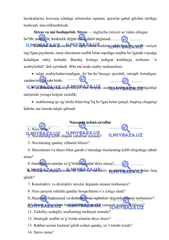  
 
harakatlarini, korxona ichidagi axborotlar oqimini, qarorlar qabul qilishni tartibga 
tushiradi, muvofiklashtiradi. 
Stress va uni boshqarish. Stress — inglizcha (stress) so’zidan olingan 
bo’lib, asabiylik, keskinlik degan ma’nolarni anglatadi.  
Salbiylik turli jismoniy va aqliy ishlar xaddan oshib ketishi, xavfli vaziyat 
tug’ilgan paytlarda, zarur choralarni zudlik bilan topishga majbur bo’lganda vujudga 
keladigan ruhiy holatdir. Bunday holatga tushgan kishilarga nisbatan: "u 
asabiylashdi" deb aytishadi. SHu ma’noda asabiy tushunchasi:  
 salga asabiylashaveradigan, bo’lar-bo’lmasga qizishib, tutoqib ketadigan, 
zardasi tez, jizzaki kishi; 
 asablarning kasalligi tufayli yuz bergan, asablar faoliyatining buzilganligi 
natijasida yuzaga kelgan xastalik;  
 asablarning qo’zg’alishi bilan bog’liq bo’lgan holat (janjal, baqiriq-chaqiriq) 
kabilar ma’nosida talqin qilinadi 
 
Nazoarat uchun savollar 
1. Nizo nima? 
2. Nizolarning kelib chiqish sabablari nimada? 
3. Nizolarning qanday xillarini bilasiz? 
4. Shaxslararo va shaxs bilan guruh o’rtasidagi nizolarning kelib chiqishiga sabab 
nima? 
5. Guruhlararo nizolar to’g’risida nimalar deya olasiz? 
6. Ochiq va yopiq nizolar ob’ektiv va sub’ektiv nizolardan nimalar bilan farq 
qiladi? 
7. Konstruktiv va destruktiv nizolar deganda nimani tushunasiz? 
8. Nizo jarayon sifatida qanday bosqichlarni o’z ichiga oladi? 
9. Nizoning funktsional va disfunksional oqibatlari deganda nimani tushunasiz? 
10. Nizoli vaziyatlarni boshqarishning qanday samarali usullarini bilasiz? 
11. Tarkibiy-tashqiliy usullarning mohiyati nimada? 
12. Strategik usullar to’g’risida nimalar deya olasiz? 
13. Rahbar nizoni bartaraf qilish uchun qanday yo’l tutishi kerak? 
14. Stress nima? 
