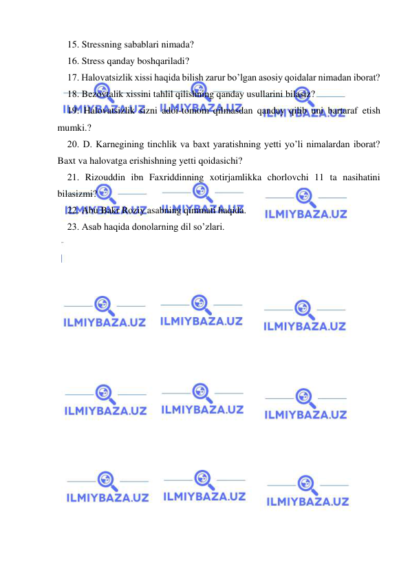  
 
15. Stressning sabablari nimada? 
16. Stress qanday boshqariladi? 
17. Halovatsizlik xissi haqida bilish zarur bo’lgan asosiy qoidalar nimadan iborat? 
18. Bezovtalik xissini tahlil qilishning qanday usullarini bilasiz? 
19. Halovatsizlik sizni adoi-tomom qilmasdan qanday qilib uni bartaraf etish 
mumki.? 
20. D. Karnegining tinchlik va baxt yaratishning yetti yo’li nimalardan iborat? 
Baxt va halovatga erishishning yetti qoidasichi? 
21. Rizouddin ibn Faxriddinning xotirjamlikka chorlovchi 11 ta nasihatini 
bilasizmi? 
22. Abu Bakr Roziy asabning qimmati haqida. 
23. Asab haqida donolarning dil so’zlari. 
 

