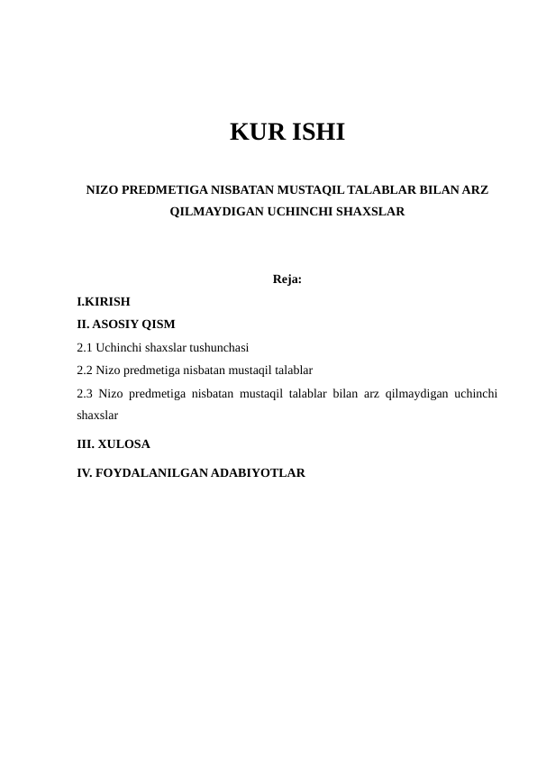 KUR ISHI
NIZO PREDMETIGA NISBATAN MUSTAQIL TALABLAR BILAN ARZ
QILMAYDIGAN UCHINCHI SHAXSLAR
Reja:
I.KIRISH
II. ASOSIY QISM
2.1 Uchinchi shaxslar tushunchasi
2.2 Nizo predmetiga nisbatan mustaqil talablar
2.3 Nizo predmetiga nisbatan mustaqil talablar bilan arz qilmaydigan uchinchi
shaxslar
III. XULOSA 
IV. FOYDALANILGAN ADABIYOTLAR 
