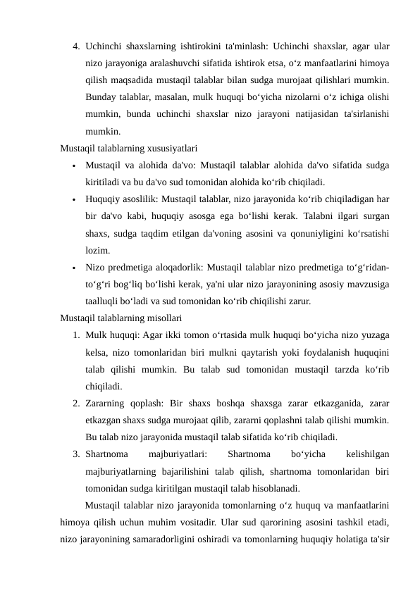 4. Uchinchi shaxslarning ishtirokini ta'minlash: Uchinchi shaxslar, agar ular
nizo jarayoniga aralashuvchi sifatida ishtirok etsa, o‘z manfaatlarini himoya
qilish maqsadida mustaqil talablar bilan sudga murojaat qilishlari mumkin.
Bunday talablar, masalan, mulk huquqi bo‘yicha nizolarni o‘z ichiga olishi
mumkin,  bunda  uchinchi  shaxslar  nizo  jarayoni  natijasidan  ta'sirlanishi
mumkin.
Mustaqil talablarning xususiyatlari

Mustaqil va alohida da'vo: Mustaqil talablar alohida da'vo sifatida sudga
kiritiladi va bu da'vo sud tomonidan alohida ko‘rib chiqiladi.

Huquqiy asoslilik: Mustaqil talablar, nizo jarayonida ko‘rib chiqiladigan har
bir da'vo kabi, huquqiy asosga ega bo‘lishi kerak.  Talabni ilgari surgan
shaxs, sudga taqdim etilgan da'voning asosini va qonuniyligini ko‘rsatishi
lozim.

Nizo predmetiga aloqadorlik: Mustaqil talablar nizo predmetiga to‘g‘ridan-
to‘g‘ri bog‘liq bo‘lishi kerak, ya'ni ular nizo jarayonining asosiy mavzusiga
taalluqli bo‘ladi va sud tomonidan ko‘rib chiqilishi zarur.
Mustaqil talablarning misollari
1. Mulk huquqi: Agar ikki tomon o‘rtasida mulk huquqi bo‘yicha nizo yuzaga
kelsa, nizo tomonlaridan biri mulkni qaytarish yoki foydalanish huquqini
talab  qilishi  mumkin.  Bu  talab  sud  tomonidan  mustaqil  tarzda  ko‘rib
chiqiladi.
2. Zararning  qoplash:  Bir  shaxs  boshqa  shaxsga  zarar  etkazganida,  zarar
etkazgan shaxs sudga murojaat qilib, zararni qoplashni talab qilishi mumkin.
Bu talab nizo jarayonida mustaqil talab sifatida ko‘rib chiqiladi.
3. Shartnoma
 
majburiyatlari:
 
Shartnoma
 
bo‘yicha
 
kelishilgan
majburiyatlarning  bajarilishini  talab  qilish,  shartnoma  tomonlaridan  biri
tomonidan sudga kiritilgan mustaqil talab hisoblanadi.
Mustaqil talablar nizo jarayonida tomonlarning o‘z huquq va manfaatlarini
himoya qilish uchun muhim vositadir. Ular sud qarorining asosini tashkil etadi,
nizo jarayonining samaradorligini oshiradi va tomonlarning huquqiy holatiga ta'sir
