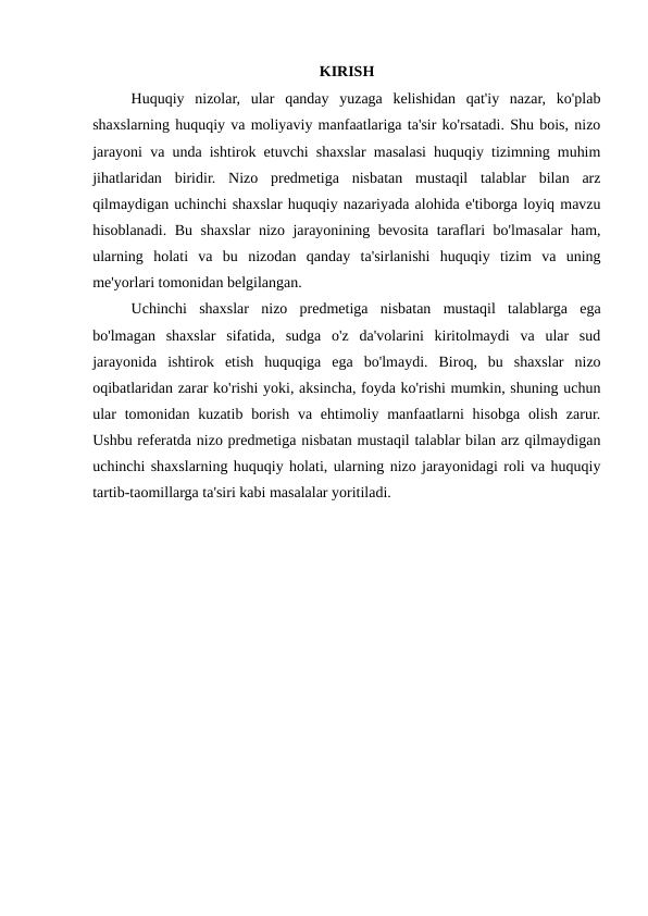 KIRISH
Huquqiy  nizolar,  ular  qanday  yuzaga  kelishidan  qat'iy  nazar,  ko'plab
shaxslarning huquqiy va moliyaviy manfaatlariga ta'sir ko'rsatadi. Shu bois, nizo
jarayoni va unda ishtirok etuvchi shaxslar masalasi huquqiy tizimning muhim
jihatlaridan  biridir.  Nizo  predmetiga  nisbatan  mustaqil  talablar  bilan  arz
qilmaydigan uchinchi shaxslar huquqiy nazariyada alohida e'tiborga loyiq mavzu
hisoblanadi. Bu shaxslar nizo jarayonining bevosita taraflari bo'lmasalar ham,
ularning  holati  va  bu  nizodan  qanday  ta'sirlanishi  huquqiy  tizim  va  uning
me'yorlari tomonidan belgilangan.
Uchinchi  shaxslar  nizo  predmetiga  nisbatan  mustaqil  talablarga  ega
bo'lmagan  shaxslar  sifatida,  sudga  o'z  da'volarini  kiritolmaydi  va  ular  sud
jarayonida  ishtirok  etish  huquqiga  ega  bo'lmaydi.  Biroq,  bu  shaxslar  nizo
oqibatlaridan zarar ko'rishi yoki, aksincha, foyda ko'rishi mumkin, shuning uchun
ular  tomonidan kuzatib  borish va ehtimoliy manfaatlarni  hisobga olish  zarur.
Ushbu referatda nizo predmetiga nisbatan mustaqil talablar bilan arz qilmaydigan
uchinchi shaxslarning huquqiy holati, ularning nizo jarayonidagi roli va huquqiy
tartib-taomillarga ta'siri kabi masalalar yoritiladi.

