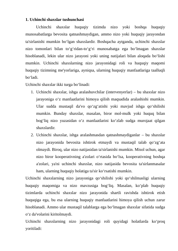 1. Uchinchi shaxslar tushunchasi
Uchinchi  shaxslar  huquqiy  tizimda  nizo  yoki  boshqa  huquqiy
munosabatlarga bevosita qatnashmaydigan, ammo nizo yoki huquqiy jarayondan
ta'sirlanishi mumkin bo‘lgan shaxslardir. Boshqacha aytganda, uchinchi shaxslar
nizo  tomonlari  bilan  to‘g‘ridan-to‘g‘ri  munosabatga  ega  bo‘lmagan  shaxslar
hisoblanadi, lekin ular nizo jarayoni yoki uning natijalari bilan aloqada bo‘lishi
mumkin.  Uchinchi  shaxslarning  nizo  jarayonidagi  roli  va  huquqiy  maqomi
huquqiy tizimning me'yorlariga, ayniqsa, ularning huquqiy manfaatlariga taalluqli
bo‘ladi.
Uchinchi shaxslar ikki turga bo‘linadi:
1. Uchinchi shaxslar, ishga aralashuvchilar (intervenyerlar) – bu shaxslar nizo
jarayoniga o‘z manfaatlarini himoya qilish maqsadida aralashishi mumkin.
Ular  sudda  mustaqil  da'vo  qo‘zg‘atishi  yoki  mavjud  ishga  qo‘shilishi
mumkin.  Bunday  shaxslar,  masalan,  biror  mol-mulk  yoki  huquq  bilan
bog‘liq nizo yuzasidan o‘z manfaatlarini ko‘zlab sudga murojaat qilgan
shaxslardir.
2. Uchinchi shaxslar, ishga aralashmasdan qatnashmaydiganlar – bu shaxslar
nizo  jarayonida  bevosita  ishtirok  etmaydi  va  mustaqil  talab  qo‘zg‘ata
olmaydi. Biroq, ular nizo natijasidan ta'sirlanishi mumkin. Misol uchun, agar
nizo biror kooperativning a'zolari o‘rtasida bo‘lsa, kooperativning boshqa
a'zolari, ya'ni uchinchi shaxslar, nizo natijasida bevosita ta'sirlanmasalar
ham, ularning huquqiy holatiga ta'sir ko‘rsatishi mumkin.
Uchinchi shaxslarning nizo jarayoniga qo‘shilishi yoki qo‘shilmasligi ularning
huquqiy  maqomiga  va  nizo  mavzusiga  bog‘liq.  Masalan,  ko‘plab  huquqiy
tizimlarda  uchinchi  shaxslar  nizo  jarayonida  shartli  ravishda  ishtirok  etish
huquqiga ega, bu esa ularning huquqiy manfaatlarini himoya qilish uchun zarur
hisoblanadi. Ammo ular mustaqil talablarga ega bo‘lmagan shaxslar sifatida sudga
o‘z da'volarini kiritolmaydi.
Uchinchi  shaxslarning  nizo  jarayonidagi  roli  quyidagi  holatlarda  ko‘proq
yoritiladi:
