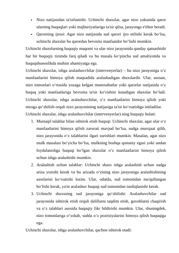 
Nizo natijasidan ta'sirlanishi: Uchinchi shaxslar, agar nizo yakunida qaror
ularning huquqlari yoki majburiyatlariga ta'sir qilsa, jarayonga e'tibor beradi.

Qarorning ijrosi: Agar nizo natijasida sud qarori ijro etilishi kerak bo‘lsa,
uchinchi shaxslar bu qarordan bevosita manfaatdor bo‘lishi mumkin.
Uchinchi shaxslarning huquqiy maqomi va ular nizo jarayonida qanday qatnashishi
har bir huquqiy tizimda farq qiladi va bu masala ko‘pincha sud amaliyotida va
huquqshunoslikda muhim ahamiyatga ega.
Uchinchi shaxslar, ishga aralashuvchilar (intervenyerlar) – bu nizo jarayoniga o‘z
manfaatlarini himoya qilish maqsadida aralashadigan shaxslardir. Ular, asosan,
nizo tomonlari o‘rtasida yuzaga kelgan munosabatlar yoki qarorlar natijasida o‘z
huquq yoki manfaatlariga bevosita ta'sir ko‘rishini kutadigan shaxslar bo‘ladi.
Uchinchi shaxslar, ishga aralashuvchilar, o‘z manfaatlarini himoya qilish yoki
nizoga qo‘shilish orqali nizo jarayonining natijasiga ta'sir ko‘rsatishga intiladilar.
Uchinchi shaxslar, ishga aralashuvchilar (intervenyerlar) ning huquqiy holati:
1. Mustaqil talablar bilan ishtirok etish huquqi: Uchinchi shaxslar, agar ular o‘z
manfaatlarini himoya qilish zarurati mavjud bo‘lsa, sudga murojaat qilib,
nizo jarayonida o‘z talablarini ilgari surishlari mumkin. Masalan, agar nizo
mulk masalasi bo‘yicha bo‘lsa, mulkning boshqa qonuniy egasi yoki undan
foydalanishga  huquqi  bo‘lgan  shaxslar  o‘z  manfaatlarini  himoya  qilish
uchun ishga aralashishi mumkin.
2. Aralashish uchun talablar: Uchinchi shaxs ishga aralashish uchun sudga
ariza yozishi kerak va bu arizada o‘zining nizo jarayoniga aralashishining
asoslarini  ko‘rsatishi  lozim.  Ular,  odatda,  sud  tomonidan  ma'qullangan
bo‘lishi kerak, ya'ni aralashuv huquqi sud tomonidan tasdiqlanishi kerak.
3. Uchinchi  shaxsning  sud  jarayoniga  qo‘shilishi:  Aralashuvchilar  sud
jarayonida ishtirok etish orqali dalillarni taqdim etish, guvohlarni chaqirish
va o‘z talablari asosida huquqiy fikr bildirishi mumkin. Ular, shuningdek,
nizo tomonlariga o‘xshab, sudda o‘z pozitsiyalarini himoya qilish huquqiga
ega.
Uchinchi shaxslar, ishga aralashuvchilar, qachon ishtirok etadi:
