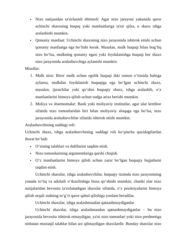 
Nizo natijasidan ta'sirlanish ehtimoli: Agar nizo jarayoni yakunida qaror
uchinchi shaxsning huquq yoki manfaatlariga ta'sir qilsa, u shaxs ishga
aralashishi mumkin.

Qonuniy manfaat: Uchinchi shaxsning nizo jarayonida ishtirok etishi uchun
qonuniy manfaatga ega bo‘lishi kerak. Masalan, mulk huquqi bilan bog‘liq
nizo bo‘lsa, mulkning qonuniy egasi yoki foydalanishga huquqi bor shaxs
nizo jarayonida aralashuvchiga aylanishi mumkin.
Misollar:
1. Mulk nizo: Biror mulk uchun egolik huquqi ikki tomon o‘rtasida bahsga
aylansa,  mulkdan  foydalanish  huquqiga  ega  bo‘lgan  uchinchi  shaxs,
masalan,  ijarachilar  yoki  qo‘shni  huquqiy  shaxs,  ishga  aralashib,  o‘z
manfaatlarini himoya qilish uchun sudga ariza berishi mumkin.
2. Moliya va shartnomalar: Bank yoki moliyaviy institutlar, agar ular kreditor
sifatida nizo tomonlaridan biri bilan moliyaviy aloqaga ega bo‘lsa, nizo
jarayonida aralashuvchilar sifatida ishtirok etishi mumkin.
Aralashuvchining suddagi roli:
Uchinchi  shaxs, ishga aralashuvchining suddagi  roli ko‘pincha quyidagilardan
iborat bo‘ladi:

O‘zining talablari va dalillarini taqdim etish.

Nizo tomonlarining argumentlariga qarshi chiqish.

O‘z manfaatlarini himoya qilish uchun zarur bo‘lgan huquqiy hujjatlarni
taqdim etish.
Uchinchi shaxslar, ishga aralashuvchilar, huquqiy tizimda nizo jarayonining
yanada to‘liq va adolatli o‘tkazilishiga hissa qo‘shishi mumkin, chunki ular nizo
natijalaridan bevosita ta'sirlanadigan shaxslar sifatida, o‘z pozitsiyalarini himoya
qilish orqali sudning to‘g‘ri qaror qabul qilishiga yordam beradilar.
Uchinchi shaxslar, ishga aralashmasdan qatnashmaydiganlar
Uchinchi  shaxslar,  ishga  aralashmasdan  qatnashmaydiganlar  –  bu  nizo
jarayonida bevosita ishtirok etmaydigan, ya'ni nizo tomonlari yoki nizo predmetiga
nisbatan mustaqil talablar bilan arz qilmaydigan shaxslardir. Bunday shaxslar nizo
