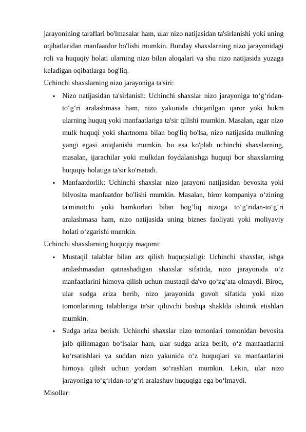 jarayonining taraflari bo'lmasalar ham, ular nizo natijasidan ta'sirlanishi yoki uning
oqibatlaridan manfaatdor bo'lishi mumkin. Bunday shaxslarning nizo jarayonidagi
roli va huquqiy holati ularning nizo bilan aloqalari va shu nizo natijasida yuzaga
keladigan oqibatlarga bog'liq.
Uchinchi shaxslarning nizo jarayoniga ta'siri:

Nizo natijasidan ta'sirlanish: Uchinchi shaxslar nizo jarayoniga to‘g‘ridan-
to‘g‘ri  aralashmasa  ham,  nizo  yakunida  chiqarilgan  qaror  yoki  hukm
ularning huquq yoki manfaatlariga ta'sir qilishi mumkin. Masalan, agar nizo
mulk huquqi yoki shartnoma bilan bog'liq bo'lsa, nizo natijasida mulkning
yangi  egasi  aniqlanishi  mumkin,  bu  esa  ko'plab  uchinchi  shaxslarning,
masalan, ijarachilar yoki mulkdan foydalanishga huquqi bor shaxslarning
huquqiy holatiga ta'sir ko'rsatadi.

Manfaatdorlik: Uchinchi shaxslar nizo jarayoni natijasidan bevosita yoki
bilvosita manfaatdor bo'lishi mumkin. Masalan, biror kompaniya o‘zining
ta'minotchi  yoki  hamkorlari  bilan  bog‘liq  nizoga  to‘g‘ridan-to‘g‘ri
aralashmasa ham, nizo natijasida uning biznes faoliyati  yoki  moliyaviy
holati o‘zgarishi mumkin.
Uchinchi shaxslarning huquqiy maqomi:

Mustaqil  talablar bilan arz qilish huquqsizligi: Uchinchi  shaxslar, ishga
aralashmasdan  qatnashadigan  shaxslar  sifatida,  nizo  jarayonida  o‘z
manfaatlarini himoya qilish uchun mustaqil da'vo qo‘zg‘ata olmaydi. Biroq,
ular  sudga  ariza  berib,  nizo  jarayonida  guvoh  sifatida  yoki  nizo
tomonlarining talablariga ta'sir qiluvchi boshqa shaklda ishtirok etishlari
mumkin.

Sudga ariza berish: Uchinchi shaxslar nizo tomonlari tomonidan bevosita
jalb qilinmagan bo‘lsalar ham, ular sudga ariza berib, o‘z manfaatlarini
ko‘rsatishlari  va  suddan  nizo  yakunida  o‘z  huquqlari  va  manfaatlarini
himoya  qilish  uchun  yordam  so‘rashlari  mumkin.  Lekin,  ular  nizo
jarayoniga to‘g‘ridan-to‘g‘ri aralashuv huquqiga ega bo‘lmaydi.
Misollar:
