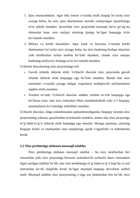 1. Ijara munosabatlari: Agar ikki tomon o‘rtasida mulk huquqi bo‘yicha nizo
yuzaga kelsa, bu nizo ijara shartnomasi asosida yashayotgan ijarachilarga
ta'sir qilishi mumkin. Ijarachilar nizo jarayonida mustaqil da'vo qo‘zg‘ata
olmasalar  ham,  nizo  natijasi  ularning  ijaraga  bo‘lgan  huquqiga  ta'sir
ko‘rsatishi mumkin.
2. Moliya  va  kredit  masalalari:  Agar  bank  va  korxona  o‘rtasida  kredit
shartnomasi bo‘yicha nizo yuzaga kelsa, bu nizo bankning boshqa mijozlari
yoki  kreditorlari  uchun  muhim  bo‘lishi  mumkin,  chunki  nizo  natijasi
bankning moliyaviy holatiga ta'sir ko‘rsatishi mumkin.
Uchinchi shaxslarning nizo jarayonidagi roli:

Guvoh  sifatida  ishtirok  etish:  Uchinchi  shaxslar  nizo  jarayonida  guvoh
sifatida  ishtirok  etish  huquqiga  ega  bo‘lishi  mumkin.  Bunda  ular  nizo
tomonlari  o‘rtasida yuzaga kelgan voqealarni tasdiqlovchi  ma'lumotlarni
taqdim etishi mumkin.

Yordam so‘rash: Uchinchi shaxslar suddan yordam so‘rish huquqiga ega
bo‘lmasa ham, ular nizo tomonlari bilan maslahatlashish yoki o‘z huquqiy
manfaatlarini ko‘rsatishga intilishlari mumkin.
Uchinchi shaxslar, ishga aralashmasdan qatnashmaydiganlar, huquqiy tizimda nizo
jarayonining yakuniy qarorlaridan ta'sirlanishi mumkin, ammo ular nizo jarayoniga
to‘g‘ridan-to‘g‘ri ishtirok etish huquqiga ega emaslar. Shunga qaramay, ularning
huquqiy holati va manfaatlari nizo natijalariga qarab o‘rganilishi va baholanishi
kerak.
2.2 Nizo predmetiga nisbatan mustaqil talablar
Nizo  predmetiga  nisbatan  mustaqil  talablar  –  bu  nizo  taraflaridan  biri
tomonidan yoki nizo jarayoniga bevosita aralashuvchi uchinchi shaxs tomonidan
ilgari surilgan talablar bo‘lib, ular nizo predmetiga to‘g‘ridan-to‘g‘ri bog‘liq va sud
tomonidan ko‘rib chiqilishi  kerak bo‘lgan mustaqil huquqiy da'volarni tashkil
etadi. Mustaqil talablar nizo jarayonining o‘ziga xos jihatlaridan biri bo‘lib, nizo
