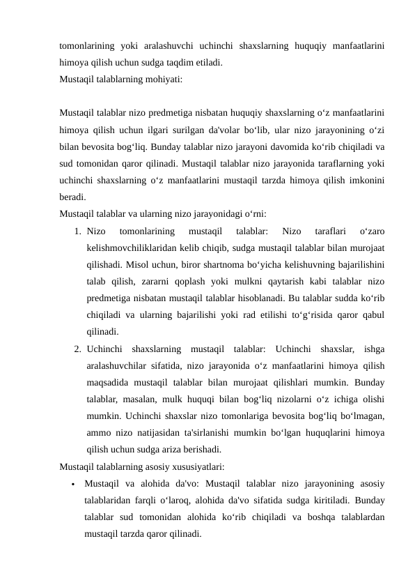 tomonlarining  yoki  aralashuvchi  uchinchi  shaxslarning  huquqiy  manfaatlarini
himoya qilish uchun sudga taqdim etiladi.
Mustaqil talablarning mohiyati:
Mustaqil talablar nizo predmetiga nisbatan huquqiy shaxslarning o‘z manfaatlarini
himoya qilish uchun ilgari surilgan da'volar bo‘lib, ular nizo jarayonining o‘zi
bilan bevosita bog‘liq. Bunday talablar nizo jarayoni davomida ko‘rib chiqiladi va
sud tomonidan qaror qilinadi. Mustaqil talablar nizo jarayonida taraflarning yoki
uchinchi shaxslarning o‘z manfaatlarini mustaqil tarzda himoya qilish imkonini
beradi.
Mustaqil talablar va ularning nizo jarayonidagi o‘rni:
1. Nizo  tomonlarining  mustaqil  talablar:  Nizo  taraflari  o‘zaro
kelishmovchiliklaridan kelib chiqib, sudga mustaqil talablar bilan murojaat
qilishadi. Misol uchun, biror shartnoma bo‘yicha kelishuvning bajarilishini
talab  qilish,  zararni  qoplash  yoki  mulkni  qaytarish  kabi  talablar  nizo
predmetiga nisbatan mustaqil talablar hisoblanadi. Bu talablar sudda ko‘rib
chiqiladi va ularning bajarilishi yoki rad etilishi to‘g‘risida qaror qabul
qilinadi.
2. Uchinchi  shaxslarning  mustaqil  talablar:  Uchinchi  shaxslar,  ishga
aralashuvchilar sifatida, nizo jarayonida o‘z manfaatlarini himoya qilish
maqsadida  mustaqil  talablar  bilan  murojaat  qilishlari  mumkin.  Bunday
talablar, masalan, mulk huquqi bilan bog‘liq nizolarni o‘z ichiga olishi
mumkin. Uchinchi shaxslar nizo tomonlariga bevosita bog‘liq bo‘lmagan,
ammo nizo natijasidan ta'sirlanishi mumkin bo‘lgan huquqlarini himoya
qilish uchun sudga ariza berishadi.
Mustaqil talablarning asosiy xususiyatlari:

Mustaqil  va  alohida  da'vo:  Mustaqil  talablar  nizo  jarayonining  asosiy
talablaridan farqli o‘laroq, alohida da'vo sifatida sudga kiritiladi.  Bunday
talablar  sud  tomonidan  alohida  ko‘rib  chiqiladi  va  boshqa  talablardan
mustaqil tarzda qaror qilinadi.
