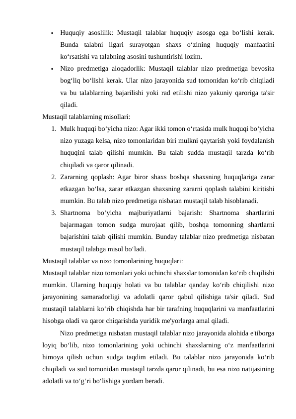 
Huquqiy asoslilik: Mustaqil talablar huquqiy asosga ega bo‘lishi kerak.
Bunda  talabni  ilgari  surayotgan  shaxs  o‘zining  huquqiy  manfaatini
ko‘rsatishi va talabning asosini tushuntirishi lozim.

Nizo predmetiga aloqadorlik: Mustaqil talablar nizo predmetiga bevosita
bog‘liq bo‘lishi kerak. Ular nizo jarayonida sud tomonidan ko‘rib chiqiladi
va bu talablarning bajarilishi yoki rad etilishi nizo yakuniy qaroriga ta'sir
qiladi.
Mustaqil talablarning misollari:
1. Mulk huquqi bo‘yicha nizo: Agar ikki tomon o‘rtasida mulk huquqi bo‘yicha
nizo yuzaga kelsa, nizo tomonlaridan biri mulkni qaytarish yoki foydalanish
huquqini  talab  qilishi  mumkin.  Bu  talab  sudda  mustaqil  tarzda  ko‘rib
chiqiladi va qaror qilinadi.
2. Zararning qoplash: Agar biror shaxs boshqa shaxsning huquqlariga zarar
etkazgan bo‘lsa, zarar etkazgan shaxsning zararni qoplash talabini kiritishi
mumkin. Bu talab nizo predmetiga nisbatan mustaqil talab hisoblanadi.
3. Shartnoma  bo‘yicha  majburiyatlarni  bajarish:  Shartnoma  shartlarini
bajarmagan  tomon  sudga  murojaat  qilib,  boshqa  tomonning  shartlarni
bajarishini talab qilishi mumkin. Bunday talablar nizo predmetiga nisbatan
mustaqil talabga misol bo‘ladi.
Mustaqil talablar va nizo tomonlarining huquqlari:
Mustaqil talablar nizo tomonlari yoki uchinchi shaxslar tomonidan ko‘rib chiqilishi
mumkin. Ularning huquqiy holati va bu talablar qanday ko‘rib chiqilishi nizo
jarayonining  samaradorligi  va  adolatli  qaror  qabul  qilishiga  ta'sir  qiladi.  Sud
mustaqil talablarni ko‘rib chiqishda har bir tarafning huquqlarini va manfaatlarini
hisobga oladi va qaror chiqarishda yuridik me'yorlarga amal qiladi.
Nizo predmetiga nisbatan mustaqil talablar nizo jarayonida alohida e'tiborga
loyiq bo‘lib, nizo tomonlarining yoki  uchinchi  shaxslarning o‘z  manfaatlarini
himoya qilish uchun sudga taqdim etiladi. Bu talablar nizo jarayonida ko‘rib
chiqiladi va sud tomonidan mustaqil tarzda qaror qilinadi, bu esa nizo natijasining
adolatli va to‘g‘ri bo‘lishiga yordam beradi.
