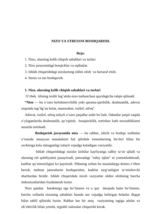NIZO VA STRESSNI BOSHQARISH.
Reja:
1. Nizo, ularning kelib chiqish sabablari va turlari.
2. Nizo jarayonidagi bosqichlar va oqibatlar.
3. Ishlab chiqarishdagi nizolarning oldini olish  va bartaraf etish.
4. Stress va uni boshqarish.
1. Nizo, ularning kelib chiqish sabablari va turlari
 O’zbek  tilining izohli lug’atida nizo tushunchasi quyidagicha talqin qilinadi:
“Nizo — bu o’zaro kelishmovchilik yoki qarama-qarshilik, dushmanlik, adovat
orqasida tug’ilg’an holat, munosabat; ixtilof, nifoq”.
Adovat, ixtilof, nifoq tufayli o’zaro janjallar sodir bo’ladi. Odamlar janjal xaqida
o’ylaganlarida dushmanlik, qo’rqitish,  bosqinchilik, tortishuv kabi noxushliklarni
nazarda tutishadi.
       Boshqarish jarayonida nizo — bu rahbar, ishchi va boshqa xodimlar
o’rtasida  muayyan  masalalarni  hal  qilishda  tomonlarning  bir-biri  bilan  bir
yechimga kela olmaganligi tufayli vujudga keladigan vaziyatdir. 
       Ishlab chiqarishdagi nizolar kishilar kayfiyatiga salbiy ta’sir qiladi va
ularning ish qobiliyatini pasaytiradi, jamoadagi "ruhiy iqlim" ni yomonlashtiradi,
kadrlar qo’nimsizligini ko’paytiradi. SHuning uchun bu masalalarga doimo e’tibor
berish,  mehnat  jamoalarini  boshqarishni,  kadrlar  turg’unligini  ta’minlovchi
shartlardan biridir. Ishlab chiqarishda nizoli vaziyatlar oldini olishning barcha
imkoniyatlaridan foydalanish lozim.
Nizo qanday  harakterga ega bo’lmasin va u qay  darajada katta bo’lmasin,
barcha xollarda nizoning sabablari hamda uni vujudga keltirgan holatlar diqqat
bilan tahlil qilinishi lozim. Rahbar har bir aniq  vaziyatning tagiga adolat va
ob’ektivlik bilan yetishi, tegishli xulosalar chiqarishi kerak. 
