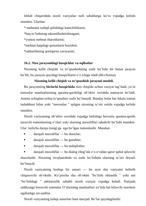 Ishlab  chiqarishda  nizoli  vaziyatlar  turli  sabablarga  ko’ra  vujudga  kelishi
mumkin. Ulardan:
* mehnatni tashqil qilishdagi kamchiliklarni;
*haq to’lashning takomillashtirilmagani;
*yomon mehnat sharoitlarini;
*mehnat haqidagi qonunlarni buzishni;
*rahbarlikning qoniqarsiz saviyasini;
16.2. Nizo jarayonidagi bosqichlar va oqibatlar
Nizoning kelib chiqishi va to’qnashishning sodir bo’lishi  bir butun jarayon
bo’lib, bu jarayon quyidagi bosqichlarni o’z ichiga oladi (66-chizma). 
            Nizoning kelib chiqish va to’qnashish jarayoni modeli.
Bu jarayonning birinchi bosqichida nizo chiqishi uchun vaziyat tug’iladi, ya’ni
tomonlar manfaatlarining qarama-qarshiligi ob’ektiv ravishda namoyon bo’ladi.
Ammo ochiqdan-ochiq to’qnashuv sodir bo’lmaydi. Bunday holat har ikkala tomon
tashabbusi bilan yoki "merosdan " qolgan nizoning ta’siri ostida vujudga kelishi
mumkin.
Nizoli vaziyatning ob’ektiv ravishda vujudga kelishiga bevosita qarama-qarshi
turuvchi tomonlarning o’zlari yoki ularning muxoliflari sababchi bo’lishi mumkin.
Ular  turlicha daraja (rang) ga  ega bo’lgan tomonlardir. Masalan:

darajali muxoliflar — bu shaxslar;

darajali muxoliflar — bu guruhlar;

darajali muxoliflar — bu tashqilotlar;

darajali muxoliflar — bu dialog chog’ida o’z-o’zidan qaror qabul qiluvchi
shaxslardir. Nizoning rivojlanishida va sodir bo’lishida ularning ta’siri deyarli
bo’lmaydi.
Nizoli  vaziyatning  boshqa  bir  unsuri  —  bu  ayni  shu  vaziyatni  keltirib
chiqaruvchi  ob’ektdir.  Ko’pincha  shu  ob’ektni  "bo’lishi  olmaslik  "  yoki  uni
"bo’lishdagi  "  adolatsizlik  sababli  nizoli  vaziyat  vujudga  keladi.  Natijada
ziddiyatga boruvchi tomonlar O’zlarining manfaatlari yo’lida hal kiluvchi mavkeni
egallashga uri-nadilar.
Nizoli vaziyatning tashqi unsurlari ham mavjud. Bo’lar quyidagilardir:
