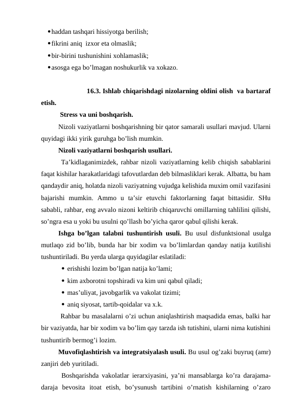haddan tashqari hissiyotga berilish;
fikrini aniq  izxor eta olmaslik;
bir-birini tushunishini xohlamaslik;
asosga ega bo’lmagan noshukurlik va xokazo.
              16.3. Ishlab chiqarishdagi nizolarning oldini olish  va bartaraf
etish.
 Stress va uni boshqarish.
Nizoli vaziyatlarni boshqarishning bir qator samarali usullari mavjud. Ularni
quyidagi ikki yirik guruhga bo’lish mumkin.
Nizoli vaziyatlarni boshqarish usullari.
 Ta’kidlaganimizdek, rahbar nizoli vaziyatlarning kelib chiqish sabablarini
faqat kishilar harakatlaridagi tafovutlardan deb bilmasliklari kerak. Albatta, bu ham
qandaydir aniq, holatda nizoli vaziyatning vujudga kelishida muxim omil vazifasini
bajarishi  mumkin.  Ammo  u  ta’sir  etuvchi  faktorlarning  faqat  bittasidir.  SHu
sababli, rahbar, eng avvalo nizoni keltirib chiqaruvchi omillarning tahlilini qilishi,
so’ngra esa u yoki bu usulni qo’llash bo’yicha qaror qabul qilishi kerak.
Ishga bo’lgan talabni tushuntirish usuli. Bu usul disfunktsional usulga
mutlaqo zid bo’lib, bunda har bir xodim va bo’limlardan qanday natija kutilishi
tushuntiriladi. Bu yerda ularga quyidagilar eslatiladi:
 erishishi lozim bo’lgan natija ko’lami;
 kim axborotni topshiradi va kim uni qabul qiladi;
 mas’uliyat, javobgarlik va vakolat tizimi;
 aniq siyosat, tartib-qoidalar va x.k.
 Rahbar bu masalalarni o’zi uchun aniqlashtirish maqsadida emas, balki har
bir vaziyatda, har bir xodim va bo’lim qay tarzda ish tutishini, ularni nima kutishini
tushuntirib bermog’i lozim.
Muvofiqlashtirish va integratsiyalash usuli. Bu usul og’zaki buyruq (amr)
zanjiri deb yuritiladi.
 Boshqarishda vakolatlar ierarxiyasini, ya’ni mansablarga ko’ra darajama-
daraja  bevosita  itoat  etish,  bo’ysunush  tartibini  o’rnatish  kishilarning  o’zaro
