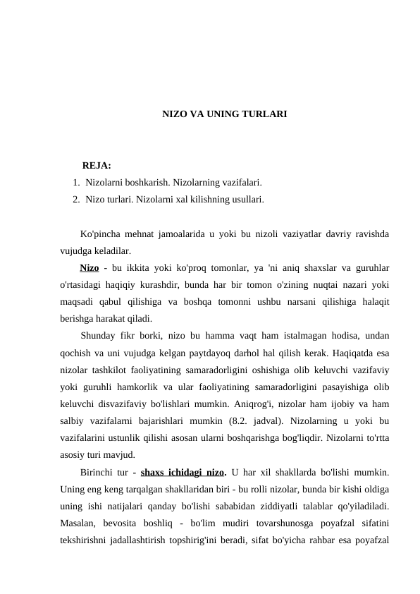 NIZO VA UNING TURLARI
         REJA:
1. Nizolarni boshkarish. Nizolarning vazifalari. 
2. Nizo turlari. Nizolarni xal kilishning usullari.
Ko'pincha mehnat jamoalarida u yoki bu nizoli vaziyatlar davriy ravishda
vujudga keladilar.
Nizo - bu ikkita yoki ko'proq tomonlar, ya 'ni aniq shaxslar va guruhlar
o'rtasidagi haqiqiy kurashdir, bunda har bir tomon o'zining nuqtai nazari yoki
maqsadi  qabul  qilishiga  va  boshqa  tomonni  ushbu  narsani  qilishiga  halaqit
berishga harakat qiladi.
Shunday fikr borki, nizo bu hamma vaqt ham istalmagan hodisa, undan
qochish va uni vujudga kelgan paytdayoq darhol hal qilish kerak. Haqiqatda esa
nizolar tashkilot faoliyatining samaradorligini oshishiga olib keluvchi vazifaviy
yoki  guruhli  hamkorlik  va  ular  faoliyatining  samaradorligini  pasayishiga  olib
keluvchi disvazifaviy bo'lishlari mumkin. Aniqrog'i, nizolar ham ijobiy va ham
salbiy  vazifalarni  bajarishlari  mumkin  (8.2.  jadval).  Nizolarning  u  yoki  bu
vazifalarini ustunlik qilishi asosan ularni boshqarishga bog'liqdir. Nizolarni to'rtta
asosiy turi mavjud.
Birinchi tur  -  shaxs ichidagi nizo.  U har xil shakllarda bo'lishi mumkin.
Uning eng keng tarqalgan shakllaridan biri - bu rolli nizolar, bunda bir kishi oldiga
uning ishi  natijalari qanday bo'lishi  sababidan ziddiyatli  talablar  qo'yiladiladi.
Masalan,  bevosita  boshliq  -  bo'lim  mudiri  tovarshunosga  poyafzal  sifatini
tekshirishni jadallashtirish topshirig'ini beradi, sifat bo'yicha rahbar esa poyafzal
