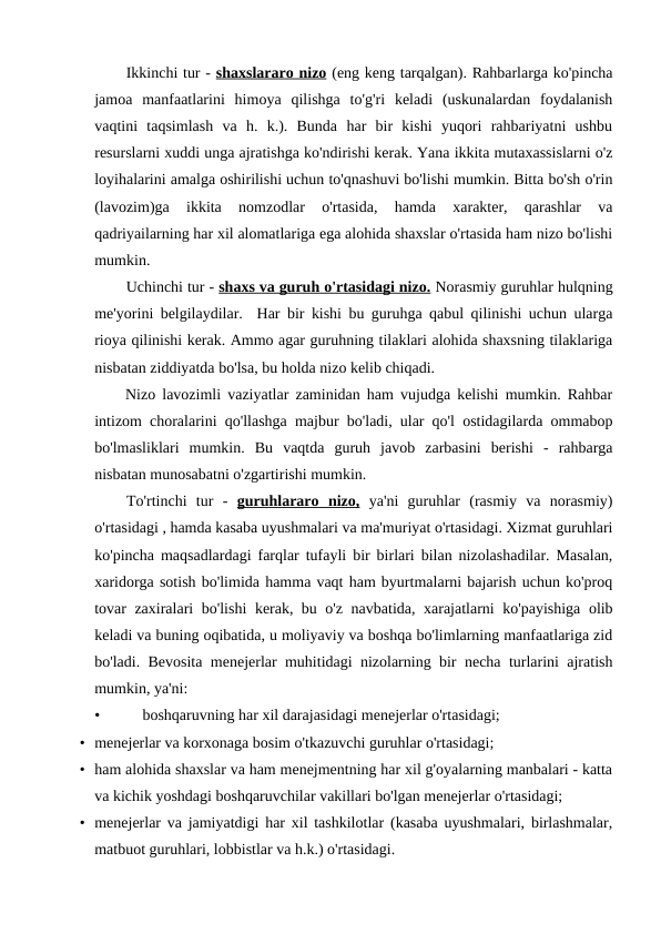 Ikkinchi tur - shaxslararo nizo (eng keng tarqalgan). Rahbarlarga ko'pincha
jamoa  manfaatlarini  himoya  qilishga  to'g'ri  keladi  (uskunalardan  foydalanish
vaqtini  taqsimlash  va  h.  k.).  Bunda  har  bir  kishi  yuqori  rahbariyatni  ushbu
resurslarni xuddi unga ajratishga ko'ndirishi kerak. Yana ikkita mutaxassislarni o'z
loyihalarini amalga oshirilishi uchun to'qnashuvi bo'lishi mumkin. Bitta bo'sh o'rin
(lavozim)ga  ikkita  nomzodlar  o'rtasida,  hamda  xarakter,  qarashlar  va
qadriyailarning har xil alomatlariga ega alohida shaxslar o'rtasida ham nizo bo'lishi
mumkin.
Uchinchi tur - shaxs va guruh o'rtasidagi nizo. Norasmiy guruhlar hulqning
me'yorini belgilaydilar.  Har bir kishi bu guruhga qabul qilinishi uchun ularga
rioya qilinishi kerak. Ammo agar guruhning tilaklari alohida shaxsning tilaklariga
nisbatan ziddiyatda bo'lsa, bu holda nizo kelib chiqadi.
Nizo lavozimli vaziyatlar zaminidan ham vujudga kelishi mumkin. Rahbar
intizom choralarini qo'llashga majbur bo'ladi, ular qo'l ostidagilarda ommabop
bo'lmasliklari  mumkin.  Bu  vaqtda  guruh  javob  zarbasini  berishi  -  rahbarga
nisbatan munosabatni o'zgartirishi mumkin.
To'rtinchi  tur  -  guruhlararo  nizo, ya'ni  guruhlar  (rasmiy  va  norasmiy)
o'rtasidagi , hamda kasaba uyushmalari va ma'muriyat o'rtasidagi. Xizmat guruhlari
ko'pincha maqsadlardagi farqlar tufayli bir birlari bilan nizolashadilar. Masalan,
xaridorga sotish bo'limida hamma vaqt ham byurtmalarni bajarish uchun ko'proq
tovar zaxiralari bo'lishi  kerak, bu o'z navbatida, xarajatlarni ko'payishiga olib
keladi va buning oqibatida, u moliyaviy va boshqa bo'limlarning manfaatlariga zid
bo'ladi. Bevosita menejerlar muhitidagi nizolarning bir necha turlarini ajratish
mumkin, ya'ni:
•
boshqaruvning har xil darajasidagi menejerlar o'rtasidagi;
• menejerlar va korxonaga bosim o'tkazuvchi guruhlar o'rtasidagi;
• ham alohida shaxslar va ham menejmentning har xil g'oyalarning manbalari - katta
va kichik yoshdagi boshqaruvchilar vakillari bo'lgan menejerlar o'rtasidagi;
• menejerlar va jamiyatdigi har xil tashkilotlar (kasaba uyushmalari, birlashmalar,
matbuot guruhlari, lobbistlar va h.k.) o'rtasidagi.
