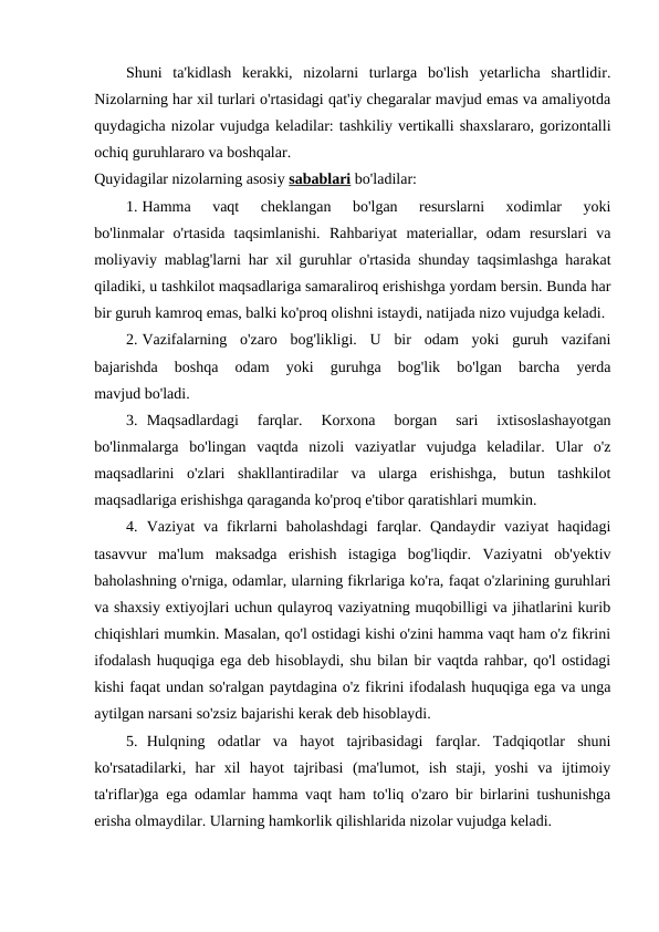 Shuni  ta'kidlash  kerakki,  nizolarni  turlarga  bo'lish  yetarlicha  shartlidir.
Nizolarning har xil turlari o'rtasidagi qat'iy chegaralar mavjud emas va amaliyotda
quydagicha nizolar vujudga keladilar: tashkiliy vertikalli shaxslararo, gorizontalli
ochiq guruhlararo va boshqalar.
Quyidagilar nizolarning asosiy sabablari bo'ladilar:
1. Hamma  vaqt  cheklangan  bo'lgan  resurslarni  xodimlar  yoki
bo'linmalar  o'rtasida  taqsimlanishi.  Rahbariyat  materiallar,  odam  resurslari  va
moliyaviy mablag'larni har xil guruhlar o'rtasida shunday taqsimlashga harakat
qiladiki, u tashkilot maqsadlariga samaraliroq erishishga yordam bersin. Bunda har
bir guruh kamroq emas, balki ko'proq olishni istaydi, natijada nizo vujudga keladi.
2. Vazifalarning  o'zaro  bog'likligi.  U  bir  odam  yoki  guruh  vazifani
bajarishda  boshqa  odam  yoki  guruhga  bog'lik  bo'lgan  barcha  yerda
mavjud bo'ladi.
3. Maqsadlardagi  farqlar.  Korxona  borgan  sari  ixtisoslashayotgan
bo'linmalarga  bo'lingan  vaqtda  nizoli  vaziyatlar  vujudga  keladilar.  Ular  o'z
maqsadlarini  o'zlari  shakllantiradilar  va  ularga  erishishga,  butun  tashkilot
maqsadlariga erishishga qaraganda ko'proq e'tibor qaratishlari mumkin.
4. Vaziyat  va fikrlarni  baholashdagi  farqlar. Qandaydir  vaziyat  haqidagi
tasavvur  ma'lum  maksadga  erishish  istagiga  bog'liqdir.  Vaziyatni  ob'yektiv
baholashning o'rniga, odamlar, ularning fikrlariga ko'ra, faqat o'zlarining guruhlari
va shaxsiy extiyojlari uchun qulayroq vaziyatning muqobilligi va jihatlarini kurib
chiqishlari mumkin. Masalan, qo'l ostidagi kishi o'zini hamma vaqt ham o'z fikrini
ifodalash huquqiga ega deb hisoblaydi, shu bilan bir vaqtda rahbar, qo'l ostidagi
kishi faqat undan so'ralgan paytdagina o'z fikrini ifodalash huquqiga ega va unga
aytilgan narsani so'zsiz bajarishi kerak deb hisoblaydi.
5. Hulqning  odatlar  va  hayot  tajribasidagi  farqlar.  Tadqiqotlar  shuni
ko'rsatadilarki,  har  xil  hayot  tajribasi  (ma'lumot,  ish  staji,  yoshi  va  ijtimoiy
ta'riflar)ga ega odamlar hamma vaqt ham to'liq o'zaro bir birlarini tushunishga
erisha olmaydilar. Ularning hamkorlik qilishlarida nizolar vujudga keladi.

