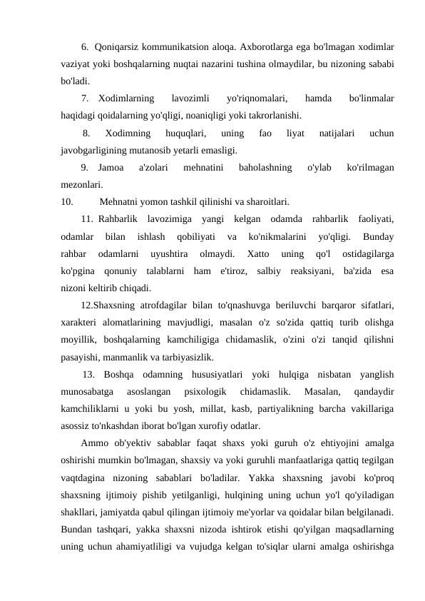 6. Qoniqarsiz kommunikatsion aloqa. Axborotlarga ega bo'lmagan xodimlar
vaziyat yoki boshqalarning nuqtai nazarini tushina olmaydilar, bu nizoning sababi
bo'ladi.
7.
Xodimlarning 
lavozimli 
yo'riqnomalari,
 hamda 
bo'linmalar
haqidagi qoidalarning yo'qligi, noaniqligi yoki takrorlanishi.
8.
Xodimning  huquqlari,  uning  fao  liyat  natijalari  uchun
javobgarligining mutanosib yetarli emasligi.
9.
Jamoa  a'zolari  mehnatini  baholashning  o'ylab  ko'rilmagan
mezonlari.
10.
Mehnatni yomon tashkil qilinishi va sharoitlari.
11. Rahbarlik  lavozimiga  yangi  kelgan  odamda  rahbarlik  faoliyati,
odamlar  bilan  ishlash  qobiliyati  va  ko'nikmalarini  yo'qligi.  Bunday
rahbar  odamlarni  uyushtira  olmaydi.  Xatto  uning  qo'l  ostidagilarga
ko'pgina  qonuniy  talablarni  ham  e'tiroz,  salbiy  reaksiyani,  ba'zida  esa
nizoni keltirib chiqadi.
12.Shaxsning  atrofdagilar  bilan  to'qnashuvga  beriluvchi  barqaror  sifatlari,
xarakteri  alomatlarining  mavjudligi,  masalan  o'z  so'zida  qattiq  turib  olishga
moyillik,  boshqalarning  kamchiligiga  chidamaslik,  o'zini  o'zi  tanqid  qilishni
pasayishi, manmanlik va tarbiyasizlik.
13.  Boshqa  odamning  hususiyatlari  yoki  hulqiga  nisbatan  yanglish
munosabatga  asoslangan  psixologik  chidamaslik.  Masalan,  qandaydir
kamchiliklarni  u yoki  bu yosh, millat, kasb, partiyalikning barcha vakillariga
asossiz to'nkashdan iborat bo'lgan xurofiy odatlar.
Ammo  ob'yektiv  sabablar  faqat  shaxs  yoki  guruh  o'z  ehtiyojini  amalga
oshirishi mumkin bo'lmagan, shaxsiy va yoki guruhli manfaatlariga qattiq tegilgan
vaqtdagina  nizoning  sabablari  bo'ladilar.  Yakka  shaxsning  javobi  ko'proq
shaxsning ijtimoiy pishib yetilganligi, hulqining uning uchun yo'l qo'yiladigan
shakllari, jamiyatda qabul qilingan ijtimoiy me'yorlar va qoidalar bilan belgilanadi.
Bundan tashqari, yakka shaxsni nizoda ishtirok etishi qo'yilgan maqsadlarning
uning uchun ahamiyatliligi va vujudga kelgan to'siqlar ularni amalga oshirishga
