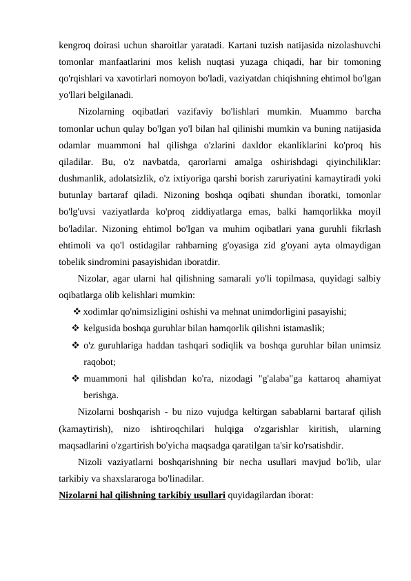 kengroq doirasi uchun sharoitlar yaratadi. Kartani tuzish natijasida nizolashuvchi
tomonlar  manfaatlarini  mos  kelish  nuqtasi  yuzaga  chiqadi,  har  bir  tomoning
qo'rqishlari va xavotirlari nomoyon bo'ladi, vaziyatdan chiqishning ehtimol bo'lgan
yo'llari belgilanadi.
Nizolarning  oqibatlari  vazifaviy  bo'lishlari  mumkin.  Muammo  barcha
tomonlar uchun qulay bo'lgan yo'l bilan hal qilinishi mumkin va buning natijasida
odamlar  muammoni  hal  qilishga  o'zlarini  daxldor  ekanliklarini  ko'proq  his
qiladilar.  Bu,  o'z  navbatda,  qarorlarni  amalga  oshirishdagi  qiyinchiliklar:
dushmanlik, adolatsizlik, o'z ixtiyoriga qarshi borish zaruriyatini kamaytiradi yoki
butunlay  bartaraf  qiladi.  Nizoning  boshqa  oqibati  shundan  iboratki,  tomonlar
bo'lg'uvsi  vaziyatlarda  ko'proq  ziddiyatlarga  emas,  balki  hamqorlikka  moyil
bo'ladilar. Nizoning ehtimol bo'lgan va muhim oqibatlari yana guruhli fikrlash
ehtimoli va qo'l ostidagilar rahbarning g'oyasiga zid g'oyani ayta olmaydigan
tobelik sindromini pasayishidan iboratdir.
Nizolar, agar ularni hal qilishning samarali yo'li topilmasa, quyidagi salbiy
oqibatlarga olib kelishlari mumkin:
 xodimlar qo'nimsizligini oshishi va mehnat unimdorligini pasayishi;
 kelgusida boshqa guruhlar bilan hamqorlik qilishni istamaslik;
 o'z guruhlariga haddan tashqari sodiqlik va boshqa guruhlar bilan unimsiz
raqobot;
 muammoni  hal  qilishdan  ko'ra,  nizodagi  "g'alaba"ga  kattaroq  ahamiyat
berishga.
Nizolarni boshqarish - bu nizo vujudga keltirgan sabablarni bartaraf qilish
(kamaytirish),  nizo  ishtiroqchilari  hulqiga  o'zgarishlar  kiritish,  ularning
maqsadlarini o'zgartirish bo'yicha maqsadga qaratilgan ta'sir ko'rsatishdir.
Nizoli  vaziyatlarni  boshqarishning  bir  necha  usullari  mavjud  bo'lib,  ular
tarkibiy va shaxslararoga bo'linadilar.
Nizolarni hal qilishning tarkibiy usullari quyidagilardan iborat:
