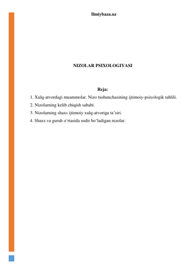 Ilmiybaza.uz 
 
 
 
 
 
 
NIZOLAR PSIXOLOGIYASI 
 
 
Reja: 
1. Xulq-atvordagi muammolar. Nizo tushunchasining ijtimoiy-psixologik tahlili.  
2. Nizolarning kelib chiqish sababi. 
3. Nizolarning shaxs ijtimoiy xulq-atvoriga ta’siri. 
  4. Shaxs va guruh o‘rtasida sodir bo‘ladigan nizolar. 
 
 
 
 
 
 
 
 
 
 
 
 
 
 
 
 
