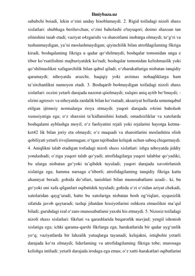 Ilmiybaza.uz 
sababchi boiadi, lekin o‘zini unday hisoblamaydi. 2. Rigid toifadagi nizoli shaxs 
xislatlari: shubhaga beriluvchan; o‘zini baholashi o'tayuqori; doimo shaxsan tan 
olinishini taiab etadi; vaziyat o4zgarishi va sharoitlami inobatga olmaydi; to‘g‘ri va 
tushunmaydigan, ya’ni moslashmaydigan; qiyinchilik bilan atrofdagilaming fikriga 
kiradi, boshqalaming fikriga u qadar qo‘shilmaydi; boshqalar tomonidan unga e 
tibor ko‘rsatilishini majburiyatdek ko'radi; boshqalar tomonidan kelishmaslik yoki 
qo‘shilmaslikni xafagarchilik bilan qabul qiladi; o‘zharakatlariga nisbatan tanqidiy 
qaramaydi; nihoyatda arazchi, haqiqiy yoki arzimas nohaqliklarga ham 
ta’sirchanlikni namoyon etadi. 3. Boshqarib bo4maydigan toifadagi nizoli shaxs 
xislatlari: oczini yetarli darajada nazorat qiiolmaydi; xulqini aniq aytib bo‘lmaydi; - 
olzini agressiv va nihoyatda zardalik bilan ko‘rsatadi; aksariyat hollarda umumqabul 
etilgan ijtimoiy normalarga rioya etmaydi; yuqori darajada o4zini baholash 
xususiyatiga ega; o‘z shaxsini ta’kidlanishini kutadi; omadsizliklar va xatolarda 
boshqalami ayblashga moyil; o‘z faoliyatini rejali yoki rejalarini hayotga ketma-
ket42 lik bilan joriy eta olmaydi; o‘z maqsadi va sharoitlarini moslashtira olish 
qobiliyati yetarli rivojlanmagan; o‘tgan tajribadan kelajak uchun saboq chiqarmaydi. 
4. Aniqlikni talab etadigan toifadagi nizoli shaxs xislatlari: ishga nihoyatda jiddiy 
yondashadi; o‘ziga yuqori talab qo‘yadi; atrofidagilarga yuqori talablar qo‘yadiki, 
bu ularga nisbatan go‘yoki ta’qibdek tuyuladi; yuqori darajada xavotirlanish 
xislatiga ega; hamma narsaga e’tiborli; atrofidagilaming tanqidiy fikriga katta 
ahamiyat beradi; gohida do‘stlari, tanishlari bilan munosabatlami uzadi-. ki, bu 
go‘yoki uni xafa qilganlari oqibatidek tuyuladi; gohida o‘zi o‘zidan aziyat chekadi, 
xatolaridan qayg‘uradi, hatto bu xatolariga nisbatan bosh og‘riqlari, uyqusizlik 
sifatida javob qaytaradi; tashqi jihatdan hissiyotlarini oshkora etmaslikni ma’qul 
biladi; guruhdagi real o‘zaro munosabatlami yaxshi his etmaydi. 5. Nizosiz toifadagi 
nizoli shaxs xislatlari: fikrlari va qarashlarida beqarorlik mavjud; yengil ishonish 
xislatiga ega; ichki qarama-qarshi fikrlarga ega; harakatlarida bir qadar uyg‘unlik 
yo‘q; vaziyatlarda bir lahzalik yutuqlarga tayanadi; kelajakni, istiqbolni yetarli 
darajada ko‘ra olmaydi; liderlaming va atrofidagilaming fikriga tobe; murosaga 
kelishga intiladi; yetarli darajada irodaga ega emas; o‘z xatti-harakatlari oqibatlarini 
