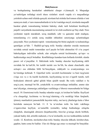 Ilmiybaza.uz 
va boshqalaming harakatlari sabablarini chuqur o‘ylamaydi. 6. Maqsadga 
yo‘naltirilgan toifadagi nizoli shaxs xislatlari: nizoli vaqtda o‘z maqsadlariga 
yetishish uchun omil sifatida qaraydi; nizolami hal etishda faol tomon sifatida o‘zmi 
namoyon etadi; o‘zaro munosabatlarda ta’sir ko‘rsatishga moyil; nizolarda maqsadli 
harakat qiladi, tomonlaming holatini baholay oladi, turli holatlami hisoblaydi; 
janjalli vaziyatlarda muomalaning samarali ta’sir etish usullarini qo‘llay oladi. Nizo 
yechimini topish murakkab, uzoq muddatli, sabr va qanoatni talab etadigan, 
tomonlaming o‘z ustida uzoq muddat ishlashini zaruriyatga aylantiradigan 
jarayondir. Nizo yechimini topish - tomonlaming bir-birini anglashi va tushunishiga 
qaratilgan yo‘ldir. 7. Hadikli-qo‘rqoq toifa: bunday odamlar orasida muntazam 
ravishda sotsial muhit tomonidan xavf paydo bo‘lishi ehtimolini 43 o‘ta yuqori 
baholaydigan individJar uchrab, ular ortiqcha sotsial kechinmalar, qo‘rquv va 
hadiksirashga moyil boladilar. Konfliktlarga kamdan-kam hollarda kirishib, ularda 
passiv rol o‘ynaydilar. 8. Siklctimik toifa: bunday shaxslar kayfiyatning siklli 
ravishda bir ko‘tarUib, bir tushib turishi xos bo‘lib, bu ulami charchatib, ular 
axloqir.i esa oldindan bilib bo‘lmaydigan, ziddiyatli va avantyuralarga xos 
ko‘rinishga keltiradi. 9. Giperfaol toifa: xavotirli kechinmalar va baxt tuyg'usini 
o'ziga xos va о 4a kuchli kechirishi, kayfiyatining tez-tez o‘zgarib tunshi, turli 
hodisalarni ehtirosli qabul qilishi bilan ajralib turadi. Bu toifa vakillari о 4a 
serg‘a.yrat, mustaqil bo‘lib, yetakchilik va avantvuralarga intiladilar, ammo ular 
mas’uliyatiga, zimmasiga yuklatilgan vazifalarga e’tiborsiz munosabatda bo‘lishga 
moyil. 10. Emotsionai toifa: bunday odamlar sezgir, ta’sirchan bo‘ladilar. Kayfiyati 
o‘ta chuqurligi, kechinma va his-tuyg^ularining o‘la nozikligi bilan farqlanib, 
ijtimoiy manfaatlciri jamoatchilik hayotini ruhiy, ma’naviy jihatlariga katta e’tibor 
berishida namoyon bo‘ladi. 11. 0 ‘ta ta’sirchan toifa: bu kabi vakillarga 
o‘zgaruvchan kayfiyat, so‘zamollik (ezmalik), tashqi hodisalarga ortiqcha 
chalg4ish, shuningdek altruizrn (hojatbarorlik), birovlar g‘amiga sherik boMish, 
yuksak badiiy did, artistlik mahorati, o‘ta ta’sirchanlik, tez-tez tushkunlikka tushish 
xosdir. 12. Konform, moslashuvchan toifa: bunday shaxslar dilkash, kirishuvchan, 
gapdon, hatto ezma bo‘ladilar. Ular olz fikriga ega emas va mustaqil bo‘lmaydilar. 
