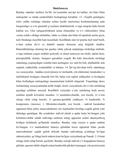 Ilmiybaza.uz 
Bunday odamlar tartibsiz bo‘lib, bo‘ysunishni ma’qul ko‘radilar, do‘stlari bilan 
muloqotda va oilada yetakchilikni boshqalarga beradilar. 13. «Tiqilib qoladigan» 
toifa: ushbu toifadagi odamlar uchun kuchli emotsionai kechinmalaming juda 
barqarorligi va o‘ta qimmatli g‘oyalami shakllantirish, o‘ziga ortiqcha baho berish 
kabilar xos. Ular xafagarchiliklami unuta olmaydilar va o‘z «dilozorlari» bilan 
«orani ochib» olishga intiladilar, ishda va oilada ular bilan til topishish ancha qiyin, 
turli fitnalarga moyillik ham kuzatiladi. Konfliktda ular ko‘pincha faol taraf boiib, 
o‘zlari uchun do‘st va dush44 manlar doirasini aniq belgilab oladilar. 
Hamsuhbatlariga ulaming har qanday isbda yuksak natijalarga erishishga intilishi, 
o‘ziga nisbatan yuqori talablar qo4yishi va ulami namoyon eta olishi, adolat hissi, 
prinsipiallilik, doimiy, barqaror qarashlari yoqadi. Bu kabi shaxslarda atrofdagi 
odamlarga yoqmaydigan xislatlar ham anchagina: tez xafa bo‘lish, shubhalilik, kek 
saqlash, rashkchilik, izzattalablik va hokazo. 14. Qo‘zg‘aluvchan toifa: odamlarga 
xos xususiyatlar - haddan ziyod ijtimoiy ta’sirchanlik, o4z ehtiroslari, harakatlari va 
intilishlarini boshqara olmaslik bo4 lib, bular oxir-oqibat ziddiyatlar va boshqalar 
bilan bo4ladigan muloqotdagi muammolami keltirib chiqaradi. Yuqoridagi shaxs 
toifalarining xususiyatlaridan kelib chiqib, nizoli vaziyatlarda o4z-o‘zini tutishning 
quyidagi uslublari mavjud: Konfliktli vaziyatda o‘zini tutishning besh asosiy 
uslubini ajratib ko'rsatish mumkin: 1) moslashuvchanlik, yon bosish; 2) o‘zini 
chetga olish (chap berish); 3) qarama-qarshilik (ziddiyat); 4) hamkorlik; 5) 
kompromiss (murosa). 1. Moslashuvchanlik, yon bosish - individ harakatlari 
opponent bilan ijobiy munosabatlarini o4z manfaatlari hisobiga saqlab qolish yoki 
tiklashga qaratilgan. Bu yondashuv individ ulushi u qadar katta bo‘lmagan yoki 
kelishmovchilik sababi individga nisbatan uning opponent uchun ahamiyatliroq 
bo4lgan holatlarda qo'llanishi mumkin. Bunday xulq vaziyat u qadar muhim 
bo‘lmagan, o‘z manfaatlarini himoya qilishdan kocra opponent bilan yaxshi 
munosabatlami saqlab qolish dolzarb hamda individning g‘alabaga bo‘lgan 
imkoniyatlari, qo‘lidagi kuch-imkom kam bo'lgan vaziyatlarda qo^lanadi. 2. 0 6zini 
chetga olish (chap berish, qochish). Bunday axloqli individ o‘z huquqlarini himoya 
qilishni, qaromi ishlab chiqish uchun hamkorlik qilishni istamagan, o4z pozitsiyasini 
