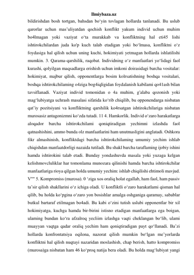 Ilmiybaza.uz 
bildirishdan bosh tortgan, bahsdan bo‘yin tovlagan hollarda tanlanadi. Bu uslub 
qarorlar uchun mas’uliyatdan qochish konflikt yakum individ uchun muhim 
bo4lmagan yoki vaziyat o‘ta murakkab va konfliktning hal eti45 lishi 
ishtirokchilardan juda ko'p kuch talab etadigan yoki bo‘lmasa, konfliktni o‘z 
foydasiga hal qilish uchun uning kuchi, hokimiyati yetmagan hollarda ishlatilishi 
mumkin. 3. Qarama-qarshilik, raqobat. Individning o‘z manfaatlari yo‘lidagi faol 
kurashi, qolyilgan maqsadlarga erishish uchun imkoni doirasidagi barcha vositalar: 
hokimiyat, majbur qilish, opponentlarga bosim kolrsatishning boshqa vositalari, 
boshqa ishtirokchilaming o4ziga bog4iqligidan foydalanish kabilami qo41ash bilan 
tavsiflanadi. Vaziyat individ tomonidan о 4a muhim, g'alaba qozonish yoki 
mag‘lubiyatga uchrash masalasi sifatida ko‘rib chiqilib, bu opponendarga nisbatan 
qat’iy pozitsiyani va konfliktning qarshilik ko4rsatgan ishtirokchilariga nisbatan 
murosasiz antagonizmni ko‘zda tutadi. 11 4. Hamkorlik. Individ o‘zaro harakatlarga 
aloqador 
barcha 
ishtirokchilami 
qoniqtiradigan 
yechimni 
izlashda 
faol 
qatnashishini, ammo bunda olz manfaatlarini ham unutmasligini anglatadi. Oshkora 
fikr almashinish, konfliktdagi barcha ishtirokchilaming umumiy yechim ishlab 
chiqishdan manfaatdorligi nazaida tutiladi. Bu shakl barcha taraflaming ijobiy ishini 
hamda ishtirokini talab etadi. Bunday yondashuvda masala yoki yuzaga kelgan 
kelishmovcluliklar har tomonlama munozara qilinishi hamda barcha ishtirokchilar 
manfaatlariga rioya qilgan holda umumiy yechim: ishlab chiqilishi ehtimoli mavjud. 
V"" 5. Kompromiss (murosa). 0 ‘ziga xos oraliq holat egallab, ham faol, ham passiv 
ta’sir qilish shakllarini o‘z ichiga oladi. U konfliktli o‘zaro harakatlami qisman hal 
qilib, bu holda ko‘pgina o‘zaro yon bosishlar amalga oshganiga qaramay, sabablar 
butkul bartaraf etilmagan bo4adi. Bu kabi o‘zini tutish uslubi opponentlar bir xil 
hokimiyatga, kuchga hamda bir-birini istisno etadigan manfaatlarga ega boigan, 
ulaming bundan ko‘ra afzalroq yecliim izlashga vaqti cheklangan bo‘lib, ulami 
muayyan vaqtga qadar oraliq yechim ham qoniqtiradigan payt qo‘llanadi. Ba’zi 
hollarda konfrontatsiya oqilona, nazorat qilish mumkin bo‘lgan me’yorlarda 
konfliktni hal qilish nuqtayi nazaridan moslashish, chap berish, hatto kompromiss 
(murosa)ga nisbatan ham 46 ko‘proq natija bera oladi. Bu holda mag‘lubiyat yangi 
