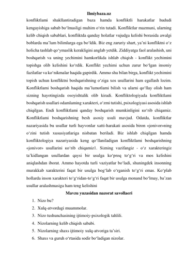 Ilmiybaza.uz 
konfliktlami 
shakllantiradigan 
baza 
hamda 
konfliktli 
harakatlar 
hududi 
kengayishiga sabab bo‘lmasligi muhim o‘rin tutadi. Konfliktlar mazmuni, ularning 
kelib chiqish sabablari, konfliktda qanday holatlar vujudga kelishi borasida awalgi 
boblarda ma’lum bilimlarga ega bo‘ldik. Biz eng zaruriy shart, ya’ni konfliktni o‘z 
holicha tashlab qo‘ymaslik kerakligini anglab yetdik. Ziddiyatga faol aralashish, uni 
boshqarish va uning yechimini hamkorlikda ishlab chiqish - konflikt yechimini 
topishga olib kelishini ko‘rdik. Konflikt yechimi uchun zarur bo‘lgan insoniy 
fazilatlar va ko‘nikmalar haqida gapirdik. Ammo shu bilan birga, konflikt yechimini 
topish uchun konfliktni boshqarishning o‘ziga xos usullarini ham egallash lozim. 
Konfliktlami boshqarish haqida ma’lumotlami bilish va ularni qo‘llay olish ham 
sizning hayotingizda osoyishtalik olib kiradi. Konfliktologiyada konfliktlami 
boshqarish usullari odamlaming xarakteri, o‘zmi tutishi, psixologiyasi asosida ishlab 
chiqilgan. Endi konfliktlami qanday boshqarish mumkinligini ко‘rib chiqamiz. 
Konfliktlami boshqarishning besh asosiy usuli mavjud. Odatda, konfliktlar 
nazariyasida bu usullar turli hayvonlar xatti-harakati asosida biron «jonivor»ning 
o‘zini tutish xususiyatlariga nisbatan beriladi. Biz ishlab chiqilgan hamda 
konfliktologiya nazariyasida keng qo‘llaniladigan konfliktlami boshqarishning 
«jonivor» usullarini ко‘rib chiqamiz1. Sizning vazifangiz - o‘z xarakteringiz 
ta’kidlangan usullardan qaysi bir usulga ko‘proq to‘g‘ri va mos kelishini 
aniqlashdan iborat. Ammo hayotda turli vaziyatlar bo‘ladi, shuningdek insonning 
murakkab xarakterini faqat bir usulga bog‘lab o‘rganish to‘g‘ri emas. Ko‘plab 
hollarda inson xarakteri to‘g‘ridan-to‘g‘ri faqat bir usulga monand bo‘lmay, ba’zan 
usullar aralashmasiga ham teng kelishini 
Mavzu yuzasidan nazorat savollaeri 
1. Nizo bu? 
2. Xulq-atvordagi muammolar.  
3. Nizo tushunchasining ijtimoiy-psixologik tahlili.  
4. Nizolarning kelib chiqish sababi.  
5. Nizolarning shaxs ijtimoiy xulq-atvoriga ta’siri.  
6. Shaxs va guruh o‘rtasida sodir bo‘ladigan nizolar. 
