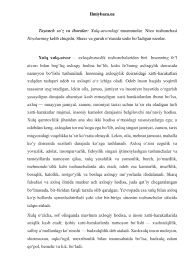 Ilmiybaza.uz 
 
Tayanch so`z va iboralar: Xulq-atvordagi muammolar. Nizo tushunchasi 
Nizolarning kelib chiqishi, Shaxs va guruh o‘rtasida sodir bo‘ladigan nizolar. 
 
Xulq, xulq-atvor — axloqshunoslik tushunchalaridan biri. Insonning feʼl 
atvori bilan bogʻliq axloqiy hodisa boʻlib, kishi feʼlining axloqiylik doirasida 
namoyon boʻlishi tushuniladi. Insonning axloqiylik doirasidagi xatti-harakatlari 
xulqdan tashqari odob va axloqni oʻz ichiga oladi. Odob inson haqida yoqimli 
taassurot uygʻotadigan, lekin oila, jamoa, jamiyat va insoniyat hayotida oʻzgarish 
yasaydigan darajada ahamiyat kasb etmaydigan xatti-harakatlardan iborat boʻlsa, 
axloq — muayyan jamiyat, zamon, insoniyat tarixi uchun taʼsir eta oladigan turli 
xatti-harakatlar majmui, insoniy kamolot darajasini belgilovchi maʼnaviy hodisa. 
Xulq qamrovlilik jihatidan ana shu ikki hodisa oʻrtasidagi xususiyatlarga ega; u 
odobdan keng, axloqdan tor maʼnoga ega boʻlib, axloq singari jamiyat, zamon, tarix 
miqyosidagi voqelikka taʼsir koʻrsata olmaydi. Lekin, oila, mehnat jamoasi, mahalla 
koʻy doirasida sezilarli darajada koʻzga tashlanadi. Axloq oʻzini ezgulik va 
yovuzlik, adolat, insonparvarlik, fidoyilik singari ijtimoiylashgan tushunchalar va 
tamoyillarda namoyon qilsa, xulq yaxshilik va yomonlik, burch, joʻmardlik, 
mehmondoʻstlik kabi tushunchalarda aks etadi, odob esa kamtarlik, insoflilik, 
bosiqlik, halollik, rostgoʻylik va boshqa axloqiy meʼyorlarda ifodalanadi. Sharq 
falsafasi va axloq ilmida mazkur uch axloqiy hodisa, juda qatʼiy chegaralangan 
boʻlmasada, bir-biridan farqli tarzda olib qaralgan. Yevropada esa xulq bilan axloq 
koʻp hollarda aynanlashtiriladi yoki ular bir-biriga sinonim tushunchalar sifatida 
talqin etiladi. 
Xulq oʻzicha, sof olinganda mavhum axloqiy hodisa, u inson xatti-harakatlarida 
aniqlik kasb etadi; ijobiy xatti-harakatlarda namoyon boʻlishi — xushxulqlilik, 
salbiy aʼmollardagi koʻrinishi — badxulqlilik deb ataladi. Xushxulq inson muloyim, 
shirinsuxan, oqkoʻngil, mexribonlik bilan munosabatda boʻlsa, badxulq odam 
qoʻpol, bemehr va h.k. boʻladi. 
