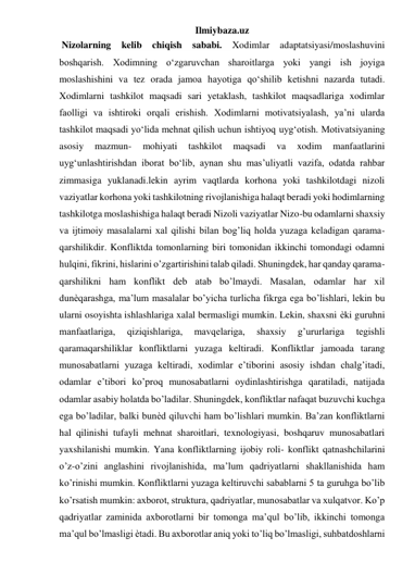 Ilmiybaza.uz 
 Nizolarning 
kelib chiqish sababi. 
Xodimlar 
adaptatsiyasi/moslashuvini 
boshqarish. Xodimning o‘zgaruvchan sharoitlarga yoki yangi ish joyiga 
moslashishini va tez orada jamoa hayotiga qo‘shilib ketishni nazarda tutadi. 
Xodimlarni tashkilot maqsadi sari yetaklash, tashkilot maqsadlariga xodimlar 
faolligi va ishtiroki orqali erishish. Xodimlarni motivatsiyalash, ya’ni ularda 
tashkilot maqsadi yo‘lida mehnat qilish uchun ishtiyoq uyg‘otish. Motivatsiyaning 
asosiy 
mazmun- 
mohiyati 
tashkilot 
maqsadi 
va 
xodim 
manfaatlarini 
uyg‘unlashtirishdan iborat bo‘lib, aynan shu mas’uliyatli vazifa, odatda rahbar 
zimmasiga yuklanadi.lekin ayrim vaqtlarda korhona yoki tashkilotdagi nizoli 
vaziyatlar korhona yoki tashkilotning rivojlanishiga halaqt beradi yoki hodimlarning 
tashkilotga moslashishiga halaqt beradi Nizoli vaziyatlar Nizo-bu odamlarni shaxsiy 
va ijtimoiy masalalarni xal qilishi bilan bog’liq holda yuzaga keladigan qarama-
qarshilikdir. Konfliktda tomonlarning biri tomonidan ikkinchi tomondagi odamni 
hulqini, fikrini, hislarini o’zgartirishini talab qiladi. Shuningdek, har qanday qarama-
qarshilikni ham konflikt deb atab bo’lmaydi. Masalan, odamlar har xil 
dunѐqarashga, ma’lum masalalar bo’yicha turlicha fikrga ega bo’lishlari, lekin bu 
ularni osoyishta ishlashlariga xalal bermasligi mumkin. Lekin, shaxsni ѐki guruhni 
manfaatlariga, 
qiziqishlariga, 
mavqelariga, 
shaxsiy 
g’ururlariga 
tegishli 
qaramaqarshiliklar konfliktlarni yuzaga keltiradi. Konfliktlar jamoada tarang 
munosabatlarni yuzaga keltiradi, xodimlar e’tiborini asosiy ishdan chalg’itadi, 
odamlar e’tibori ko’proq munosabatlarni oydinlashtirishga qaratiladi, natijada 
odamlar asabiy holatda bo’ladilar. Shuningdek, konfliktlar nafaqat buzuvchi kuchga 
ega bo’ladilar, balki bunѐd qiluvchi ham bo’lishlari mumkin. Ba’zan konfliktlarni 
hal qilinishi tufayli mehnat sharoitlari, texnologiyasi, boshqaruv munosabatlari 
yaxshilanishi mumkin. Yana konfliktlarning ijobiy roli- konflikt qatnashchilarini 
o’z-o’zini anglashini rivojlanishida, ma’lum qadriyatlarni shakllanishida ham 
ko’rinishi mumkin. Konfliktlarni yuzaga keltiruvchi sabablarni 5 ta guruhga bo’lib 
ko’rsatish mumkin: axborot, struktura, qadriyatlar, munosabatlar va xulqatvor. Ko’p 
qadriyatlar zaminida axborotlarni bir tomonga ma’qul bo’lib, ikkinchi tomonga 
ma’qul bo’lmasligi ѐtadi. Bu axborotlar aniq yoki to’liq bo’lmasligi, suhbatdoshlarni 
