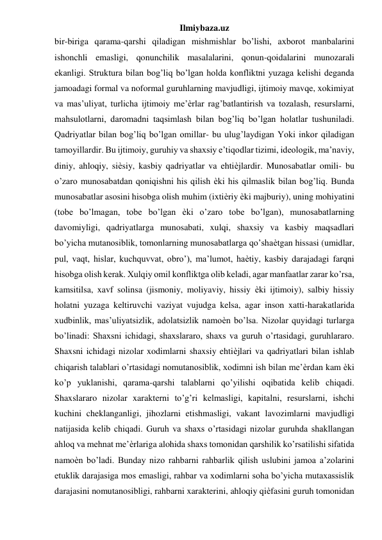 Ilmiybaza.uz 
bir-biriga qarama-qarshi qiladigan mishmishlar bo’lishi, axborot manbalarini 
ishonchli emasligi, qonunchilik masalalarini, qonun-qoidalarini munozarali 
ekanligi. Struktura bilan bog’liq bo’lgan holda konfliktni yuzaga kelishi deganda 
jamoadagi formal va noformal guruhlarning mavjudligi, ijtimoiy mavqe, xokimiyat 
va mas’uliyat, turlicha ijtimoiy me’ѐrlar rag’batlantirish va tozalash, resurslarni, 
mahsulotlarni, daromadni taqsimlash bilan bog’liq bo’lgan holatlar tushuniladi. 
Qadriyatlar bilan bog’liq bo’lgan omillar- bu ulug’laydigan Yoki inkor qiladigan 
tamoyillardir. Bu ijtimoiy, guruhiy va shaxsiy e’tiqodlar tizimi, ideologik, ma’naviy, 
diniy, ahloqiy, siѐsiy, kasbiy qadriyatlar va ehtiѐjlardir. Munosabatlar omili- bu 
o’zaro munosabatdan qoniqishni his qilish ѐki his qilmaslik bilan bog’liq. Bunda 
munosabatlar asosini hisobga olish muhim (ixtiѐriy ѐki majburiy), uning mohiyatini 
(tobe bo’lmagan, tobe bo’lgan ѐki o’zaro tobe bo’lgan), munosabatlarning 
davomiyligi, qadriyatlarga munosabati, xulqi, shaxsiy va kasbiy maqsadlari 
bo’yicha mutanosiblik, tomonlarning munosabatlarga qo’shaѐtgan hissasi (umidlar, 
pul, vaqt, hislar, kuchquvvat, obro’), ma’lumot, haѐtiy, kasbiy darajadagi farqni 
hisobga olish kerak. Xulqiy omil konfliktga olib keladi, agar manfaatlar zarar ko’rsa, 
kamsitilsa, xavf solinsa (jismoniy, moliyaviy, hissiy ѐki ijtimoiy), salbiy hissiy 
holatni yuzaga keltiruvchi vaziyat vujudga kelsa, agar inson xatti-harakatlarida 
xudbinlik, mas’uliyatsizlik, adolatsizlik namoѐn bo’lsa. Nizolar quyidagi turlarga 
bo’linadi: Shaxsni ichidagi, shaxslararo, shaxs va guruh o’rtasidagi, guruhlararo. 
Shaxsni ichidagi nizolar xodimlarni shaxsiy ehtiѐjlari va qadriyatlari bilan ishlab 
chiqarish talablari o’rtasidagi nomutanosiblik, xodimni ish bilan me’ѐrdan kam ѐki 
ko’p yuklanishi, qarama-qarshi talablarni qo’yilishi oqibatida kelib chiqadi. 
Shaxslararo nizolar xarakterni to’g’ri kelmasligi, kapitalni, resurslarni, ishchi 
kuchini cheklanganligi, jihozlarni etishmasligi, vakant lavozimlarni mavjudligi 
natijasida kelib chiqadi. Guruh va shaxs o’rtasidagi nizolar guruhda shakllangan 
ahloq va mehnat me’ѐrlariga alohida shaxs tomonidan qarshilik ko’rsatilishi sifatida 
namoѐn bo’ladi. Bunday nizo rahbarni rahbarlik qilish uslubini jamoa a’zolarini 
etuklik darajasiga mos emasligi, rahbar va xodimlarni soha bo’yicha mutaxassislik 
darajasini nomutanosibligi, rahbarni xarakterini, ahloqiy qiѐfasini guruh tomonidan 
