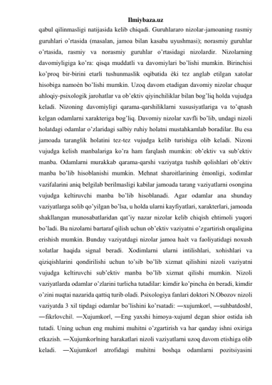 Ilmiybaza.uz 
qabul qilinmasligi natijasida kelib chiqadi. Guruhlararo nizolar-jamoaning rasmiy 
guruhlari o’rtasida (masalan, jamoa bilan kasaba uyushmasi); norasmiy guruhlar 
o’rtasida, rasmiy va norasmiy guruhlar o’rtasidagi nizolardir. Nizolarning 
davomiyligiga ko’ra: qisqa muddatli va davomiylari bo’lishi mumkin. Birinchisi 
ko’proq bir-birini etarli tushunmaslik oqibatida ѐki tez anglab etilgan xatolar 
hisobiga namoѐn bo’lishi mumkin. Uzoq davom etadigan davomiy nizolar chuqur 
ahloqiy-psixologik jarohatlar va ob’ektiv qiyinchiliklar bilan bog’liq holda vujudga 
keladi. Nizoning davomiyligi qarama-qarshiliklarni xususiyatlariga va to’qnash 
kelgan odamlarni xarakteriga bog’liq. Davomiy nizolar xavfli bo’lib, undagi nizoli 
holatdagi odamlar o’zlaridagi salbiy ruhiy holatni mustahkamlab boradilar. Bu esa 
jamoada taranglik holatini tez-tez vujudga kelib turishiga olib keladi. Nizoni 
vujudga kelish manbalariga ko’ra ham farqlash mumkin: ob’ektiv va sub’ektiv 
manba. Odamlarni murakkab qarama-qarshi vaziyatga tushib qolishlari ob’ektiv 
manba bo’lib hisoblanishi mumkin. Mehnat sharoitlarining ѐmonligi, xodimlar 
vazifalarini aniq belgilab berilmasligi kabilar jamoada tarang vaziyatlarni osongina 
vujudga keltiruvchi manba bo’lib hisoblanadi. Agar odamlar ana shunday 
vaziyatlarga solib qo’yilgan bo’lsa, u holda ularni kayfiyatlari, xarakterlari, jamoada 
shakllangan munosabatlaridan qat’iy nazar nizolar kelib chiqish ehtimoli yuqori 
bo’ladi. Bu nizolarni bartaraf qilish uchun ob’ektiv vaziyatni o’zgartirish orqaligina 
erishish mumkin. Bunday vaziyatdagi nizolar jamoa haѐt va faoliyatidagi noxush 
xolatlar haqida signal beradi. Xodimlarni ularni intilishlari, xohishlari va 
qiziqishlarini qondirilishi uchun to’sib bo’lib xizmat qilishini nizoli vaziyatni 
vujudga keltiruvchi sub’ektiv manba bo’lib xizmat qilishi mumkin. Nizoli 
vaziyatlarda odamlar o’zlarini turlicha tutadilar: kimdir ko’pincha ѐn beradi, kimdir 
o’zini nuqtai nazarida qattiq turib oladi. Psixologiya fanlari doktori N.Obozov nizoli 
vaziyatda 3 xil tipdagi odamlar bo’lishini ko’rsatadi: ―xujumkor‖, ―suhbatdosh‖, 
―fikrlovchi‖. ―Xujumkor‖, ―Eng yaxshi himoya-xujum‖ degan shior ostida ish 
tutadi. Uning uchun eng muhimi muhitni o’zgartirish va har qanday ishni oxiriga 
etkazish. ―Xujumkor‖ning harakatlari nizoli vaziyatlarni uzoq davom etishiga olib 
keladi. 
―Xujumkor‖ 
atrofidagi 
muhitni 
boshqa 
odamlarni 
pozitsiyasini 
