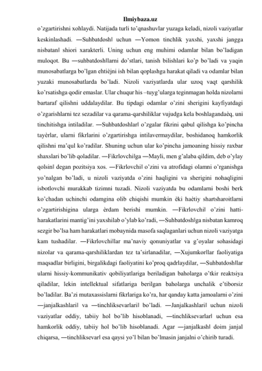 Ilmiybaza.uz 
o’zgartirishni xohlaydi. Natijada turli to’qnashuvlar yuzaga keladi, nizoli vaziyatlar 
keskinlashadi. ―Suhbatdosh‖ uchun ―Yomon tinchlik yaxshi, yaxshi jangga 
nisbatan‖ shiori xarakterli. Uning uchun eng muhimi odamlar bilan bo’ladigan 
muloqot. Bu ―suhbatdosh‖larni do’stlari, tanish bilishlari ko’p bo’ladi va yaqin 
munosabatlarga bo’lgan ehtiѐjni ish bilan qoplashga harakat qiladi va odamlar bilan 
yuzaki munosabatlarda bo’ladi. Nizoli vaziyatlarda ular uzoq vaqt qarshilik 
ko’rsatishga qodir emaslar. Ular chuqur his –tuyg’ularga teginmagan holda nizolarni 
bartaraf qilishni uddalaydilar. Bu tipdagi odamlar o’zini sherigini kayfiyatdagi 
o’zgarishlarni tez sezadilar va qarama-qarshiliklar vujudga kela boshlagandaѐq, uni 
tinchitishga intiladilar. ―Suhbatdoshlar‖ o’zgalar fikrini qabul qilishga ko’pincha 
tayѐrlar, ularni fikrlarini o’zgartirishga intilavermaydilar, boshidanoq hamkorlik 
qilishni ma’qul ko’radilar. Shuning uchun ular ko’pincha jamoaning hissiy raxbar 
shaxslari bo’lib qoladilar. ―Fikrlovchi‖ga ―Mayli, men g’alaba qildim, deb o’ylay 
qolsin‖ degan pozitsiya xos. ―Fikrlovchi‖ o’zini va atrofidagi olamni o’rganishga 
yo’nalgan bo’ladi, u nizoli vaziyatda o’zini haqligini va sherigini nohaqligini 
isbotlovchi murakkab tizimni tuzadi. Nizoli vaziyatda bu odamlarni boshi berk 
ko’chadan uchinchi odamgina olib chiqishi mumkin ѐki haѐtiy shartsharoitlarni 
o’zgartirishigina ularga ѐrdam berishi mumkin. ―Fikrlovchi‖ o’zini hatti-
harakatlarini mantig’ini yaxshilab o’ylab ko’radi, ―Suhbatdosh‖ga nisbatan kamroq 
sezgir bo’lsa ham harakatlari mobaynida masofa saqlaganlari uchun nizoli vaziyatga 
kam tushadilar. ―Fikrlovchi‖lar ma’naviy qonuniyatlar va g’oyalar sohasidagi 
nizolar va qarama-qarshiliklardan tez ta’sirlanadilar, ―Xujumkor‖lar faoliyatiga 
maqsadlar birligini, birgalikdagi faoliyatini ko’proq qadrlaydilar, ―Suhbatdosh‖lar 
ularni hissiy-kommunikativ qobiliyatlariga beriladigan baholarga o’tkir reaktsiya 
qiladilar, lekin intellektual sifatlariga berilgan baholarga unchalik e’tiborsiz 
bo’ladilar. Ba’zi mutaxassislarni fikrlariga ko’ra, har qanday katta jamoalarni o’zini 
―janjalkashlari‖ va ―tinchliksevarlari‖ bo’ladi. ―Janjalkashlari‖ uchun nizoli 
vaziyatlar oddiy, tabiiy hol bo’lib hisoblanadi, ―tinchliksevarlar‖ uchun esa 
hamkorlik oddiy, tabiiy hol bo’lib hisoblanadi. Agar ―janjalkash‖ doim janjal 
chiqarsa, ―tinchliksevar‖ esa qaysi yo’l bilan bo’lmasin janjalni o’chirib turadi. 
