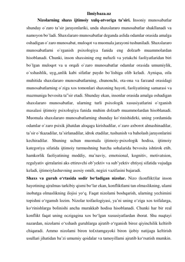 Ilmiybaza.uz 
 
Nizolarning shaxs ijtimoiy xulq-atvoriga ta’siri. Insoniy munosabatlar 
shunday o`zaro ta’sir jarayonlariki, unda shaxslararo munosabatlar shakllanadi va 
namoyon bo`ladi. Shaxslararo munosabatlar deganda aslida odamlar orasida amalga 
oshadigan o`zaro munosabat, muloqot va muomala jarayoni tushuniladi. Shaxslararo 
munosabatlarni o`rganish psixologiya fanida eng dolzarb muammolardan 
hisoblanadi. Chunki, inson shaxsining eng nufuzli va yetakchi faoliyatlaridan biri 
bo`lgan muloqot va u orqali o`zaro munosabatlar odamlar orasida umumiylik, 
o`xshashlik, uyg„unlik kabi sifatlar paydo bo`lishiga olib keladi. Ayniqsa, oila 
muhitida shaxslararo munosabatlarning, chunonchi, ota-ona va farzand orasidagi 
munosabatlarning o`ziga xos tomonlari shaxsning hayoti, faoliyatining samarasi va 
mazmuniga bevosita ta‟sir etadi. Shunday ekan, insonlar orasida amalga oshadigan 
shaxslararo munosabatlar, ularning turli psixologik xususiyatlarini o`rganish 
masalasi ijtimoiy psixologiya fanida muhim dolzarb muammolardan hisoblanadi. 
Muomala shaxslararo munosabatlarning shunday ko`rinishidirki, uning yordamida 
odamlar o`zaro psixik jihatdan aloqaga kirishadilar, o`zaro axborot almashinadilar, 
ta’sir o`tkazadilar, ta’sirlanadilar, idrok etadilar, tushunish va baholash jarayonlarini 
kechiradilar. Shuning uchun muomala ijtimoiy-psixologik hodisa, ijtimoiy 
kategoriya sifatida ijtimoiy turmushning barcha sohalarida bevosita ishtirok etib, 
hamkorlik faoliyatining moddiy, ma’naviy, emotsional, kognitiv, motivatsion, 
regulyativ qirralarini aks ettiruvchi ob’yektiv va sub’yektiv ehtiyoj sifatida vujudga 
keladi, ijtimoiylashuvning asosiy omili, negizi vazifasini bajaradi. 
Shaxs va guruh o‘rtasida sodir bo‘ladigan nizolar. Nizo (konflikt)lar inson 
hayotining ajralmas tarkibiy qismi bo‘lar ekan, konfliktlami tan olmaslikning, ulami 
inobatga olmaslikning ilojisi yo‘q. Faqat nizolami boshqarish, ularning yechimini 
topishni o‘rgamsh lozim. Nizolar toifaologiyasi, ya’ni uning o‘ziga xos toifalarga, 
ko‘rinishlarga bolinishi ancha murakkab hodisa hisoblanadi. Chunki har bir real 
konflikt faqat uning oczigagina xos bo‘lgan xususiyatlardan iborat. Shu nuqtayi 
nazardan, nizolarni o‘xshash guruhlarga ajratib o‘rganish biroz qiyinchilik keltirib 
chiqaradi. Ammo nizolami biron to£xtamgayoki biron ijobiy natijaga keltirish 
usullari jihatidan ba’zi umumiy qoidalar va tamoyillami ajratib ko‘rsatish mumkin. 
