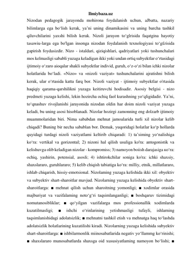 Ilmiybaza.uz 
Nizodan pedagogik jarayonda mohirona foydalanish uchun, aJbatta, nazariy 
bilimlarga ega bo‘lish kerak, ya’ni uning dinamikasini va uning barcha tashkil 
qiluvchilarini yaxshi bilish kerak. Nizoli jarayon to‘glrisida faqatgina hayotiy 
tasawiu-larga ega bo'lgan insonga nizodan foydalanish texnologiyasi to‘g£risida 
gapirish foydasizdir. Nizo - istaldari, qiziqishlari, qadriyatlari yoki tushunchalari 
mos kelmasligi sababli yuzaga keladigan ikki yoki undan ortiq subyektlar o‘rtasidagi 
ijtimoiy o‘zaro aioqalar shakli subyektlar individ, guruh, o‘z-o‘zi bilan ichki nizolar 
holatlarida bo‘ladi. «Nizo» va «nizoli vaziyat» tushunchalarini ajratishni bilish 
kerak, ular o‘rtasida katta farq bor. Nizoli vaziyat - ijtimoiy subyektlar o'rtasida 
haqiqiy qarama-qarshilikni yuzaga keitiruvchi hodisadir. Asosiy belgisi - nizo 
predmeti yuzaga kelishi, lekin hozircha ochiq faol kurashning yo‘qligidadir. Ya’ni, 
to‘qnashuv rivojlanishi jarayonida nizodan oldin har doim nizoli vaziyat yuzaga 
keladi, bu uning asosi hisoblanadi. Nizolar hozirgi zamonning eng dolzarb ijtimoiy 
muammolaridan biri. Nima sababdan mehnat jamoalarida turli xil nizolar kelib 
chiqadi? Buning bir necha sabablan bor. Demak, yuqoridagi holatlar ko‘p hollarda 
quyidagi turdagi nizoli vaziyatlami keltirib chiqaradi: 1) ta’siming yo‘nalishiga 
ko‘ra: vertikal va gorizontal; 2) nizoni hal qilish usuliga ko'ra: antogonistik va 
kelishuvga olib keladigan nizolar - kompromiss; 3) namoyon boiish darajasiga ко‘ra: 
ochiq, yashirin, potensial, asosli; 4) ishtirokchilar soniga ko'ra: ichki shaxsiy, 
shaxslararo, guruhlararo; 5) kelib chiqish tabiatiga ko‘ra: milliy, etnik, millatlararo, 
ishlab chiqarish, hissiy-emotsional. Nizolaming yuzaga kelishida ikki xil: obyektiv 
va subyektiv shart-sharoitlar mavjud. Nizolarning yuzaga kelishida obyektiv shart-
sharoitlarga: ■ mehnat qilish uchun sharoitning yomonligi; ■ xodimlar orasida 
majburiyat va vazifalaming noto‘g‘ri taqsimlanganligi; ■ boshqaruv tizimidagi 
nomutanosibliklar; ■ qo‘yilgan vazifalarga mos professionallik xodimlarda 
kuzatilmasligi; 
■ 
ishchi 
o‘rinlarining 
yetishmasligi 
tufayli, 
ishlarning 
taqsimlanishidagi adolatsizlik; ■ mehnatni tashkil etish va mehnatga haq to‘lashda 
adolatsizlik holatlarining kuzatilishi kiradi. Nizolarning yuzaga kelishida subyektiv 
shart-sharoitlarga: ■ ishbilarmonlik miinosabatlarida negativ yo‘llammg ko‘rinishi; 
■ shaxslararo munosabatlarda shaxsga oid xususiyatlaming namoyon bo‘lishi; ■ 
