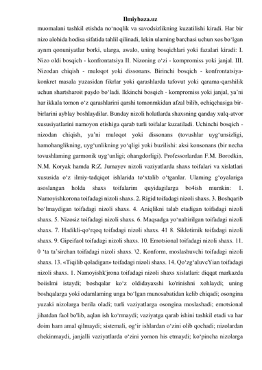 Ilmiybaza.uz 
muomalani tashkil etishda no‘noqlik va savodsizlikning kuzatilishi kiradi. Har bir 
nizo alohida hodisa sifatida tahlil qilinadi, lekin ulaming barchasi uchun xos bo‘lgan 
aynm qonuniyatlar borki, ularga, awalo, uning bosqichlari yoki fazalari kiradi: I. 
Nizo oldi bosqich - konfrontatsiya II. Nizoning o‘zi - kompromiss yoki janjal. III. 
Nizodan chiqish - muloqot yoki dissonans. Birinchi bosqich - konfrontatsiya-
konkret masala yuzasidan fikrlar yoki qarashlarda tafovut yoki qarama-qarshilik 
uchun shartsharoit paydo bo‘ladi. Ikkinchi bosqich - kompromiss yoki janjal, ya’ni 
har ikkala tomon o‘z qarashlarini qarshi tomonmkidan afzal bilib, ochiqchasiga bir-
birlarini ayblay boshlaydilar. Bunday nizoli holatlarda shaxsning qanday xulq-atvor 
xususiyatlarini namoyon etishiga qarab turli toifalar kuzatiladi. Uchinchi bosqich - 
nizodan chiqish, ya’ni muloqot yoki dissonans (tovushlar uyg‘unsizligi, 
hamohanglikning, uyg‘unlikning yo‘qligi yoki buzilishi: aksi konsonans (bir necha 
tovushlaming garmonik uyg‘unligi; ohangdorligi). Professorlardan F.M. Borodkin, 
N.M. Koryak hamda R:Z. Jumayev nizoli vaziyatlarda shaxs toifalari va xislatlari 
xususida o‘z ilmiy-tadqiqot ishlarida to‘xtalib o‘tganlar. Ulaming g‘oyalariga 
asoslangan 
holda 
shaxs 
toifalarim 
quyidagilarga 
bo4ish 
mumkin: 
1. 
Namoyishkorona toifadagi nizoli shaxs. 2. Rigid toifadagi nizoli shaxs. 3. Boshqarib 
bo‘lmaydigan toifadagi nizoli shaxs. 4. Aniqlikni talab etadigan toifadagi nizoli 
shaxs. 5. Nizosiz toifadagi nizoli shaxs. 6. Maqsadga yo‘naltirilgan toifadagi nizoli 
shaxs. 7. Hadikli-qo‘rqoq toifadagi nizoli shaxs. 41 8. Siklotimik toifadagi nizoli 
shaxs. 9. Gipeifaol toifadagi nizoli shaxs. 10. Emotsional toifadagi nizoli shaxs. 11. 
0 ‘ta ta’sirchan toifadagi nizoli shaxs. \2. Konform, moslashuvchi toifadagi nizoli 
shaxs. 13. «Tiqilib qoladigan» toifadagi nizoli shaxs. 14. Qo‘zg‘aluvcYian toifadagi 
nizoli shaxs. 1. Namoyishk'jrona toifadagi nizoli shaxs xislatlari: diqqat markazda 
boiislmi istaydi; boshqalar ko‘z oldidayaxshi ko'rinishni xohlaydi; uning 
boshqalarga yoki odamlaming unga bo‘lgan munosabatidan kelib chiqadi; osongina 
yuzaki nizolarga berila oladi; turli vaziyatlarga osongina moslashadi; emotsional 
jihatdan faol bo'lib, aqlan ish ko‘rmaydi; vaziyatga qarab ishini tashkil etadi va har 
doim ham amal qilmaydi; sistemali, og‘ir ishlardan o‘zini olib qochadi; nizolardan 
chekinmaydi, janjalli vaziyatlarda o‘zini yomon his etmaydi; ko‘pincha nizolarga 
