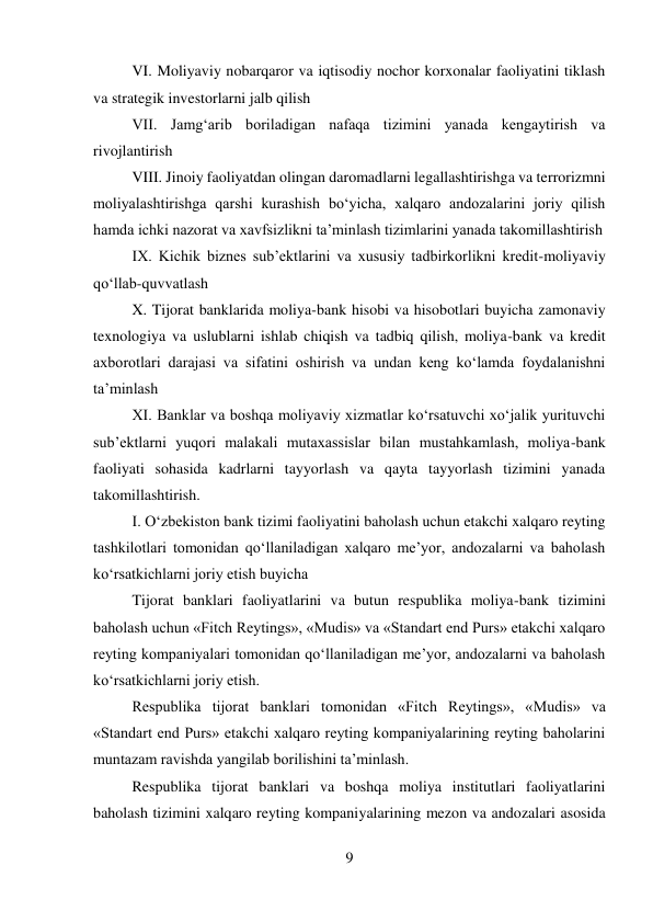 9 
 
VI. Moliyaviy nobarqaror va iqtisodiy nochor korxonalar faoliyatini tiklash 
va strategik investorlarni jalb qilish 
VII. Jamg‘arib boriladigan nafaqa tizimini yanada kengaytirish va 
rivojlantirish 
VIII. Jinoiy faoliyatdan olingan daromadlarni legallashtirishga va terrorizmni 
moliyalashtirishga qarshi kurashish bo‘yicha, xalqaro andozalarini joriy qilish 
hamda ichki nazorat va xavfsizlikni ta’minlash tizimlarini yanada takomillashtirish 
IX. Kichik biznes sub’ektlarini va xususiy tadbirkorlikni kredit-moliyaviy 
qo‘llab-quvvatlash 
X. Tijorat banklarida moliya-bank hisobi va hisobotlari buyicha zamonaviy 
texnologiya va uslublarni ishlab chiqish va tadbiq qilish, moliya-bank va kredit 
axborotlari darajasi va sifatini oshirish va undan keng ko‘lamda foydalanishni 
ta’minlash 
XI. Banklar va boshqa moliyaviy xizmatlar ko‘rsatuvchi xo‘jalik yurituvchi 
sub’ektlarni yuqori malakali mutaxassislar bilan mustahkamlash, moliya-bank 
faoliyati sohasida kadrlarni tayyorlash va qayta tayyorlash tizimini yanada 
takomillashtirish. 
I. O‘zbekiston bank tizimi faoliyatini baholash uchun etakchi xalqaro reyting 
tashkilotlari tomonidan qo‘llaniladigan xalqaro me’yor, andozalarni va baholash 
ko‘rsatkichlarni joriy etish buyicha 
Tijorat banklari faoliyatlarini va butun respublika moliya-bank tizimini 
baholash uchun «Fitch Reytings», «Mudis» va «Standart end Purs» etakchi xalqaro 
reyting kompaniyalari tomonidan qo‘llaniladigan me’yor, andozalarni va baholash 
ko‘rsatkichlarni joriy etish. 
Respublika tijorat banklari tomonidan «Fitch Reytings», «Mudis» va 
«Standart end Purs» etakchi xalqaro reyting kompaniyalarining reyting baholarini 
muntazam ravishda yangilab borilishini ta’minlash. 
Respublika tijorat banklari va boshqa moliya institutlari faoliyatlarini 
baholash tizimini xalqaro reyting kompaniyalarining mezon va andozalari asosida 
