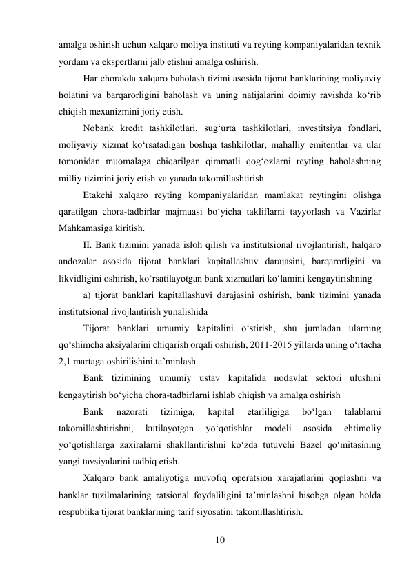 10 
 
amalga oshirish uchun xalqaro moliya instituti va reyting kompaniyalaridan texnik 
yordam va ekspertlarni jalb etishni amalga oshirish. 
Har chorakda xalqaro baholash tizimi asosida tijorat banklarining moliyaviy 
holatini va barqarorligini baholash va uning natijalarini doimiy ravishda ko‘rib 
chiqish mexanizmini joriy etish. 
Nobank kredit tashkilotlari, sug‘urta tashkilotlari, investitsiya fondlari, 
moliyaviy xizmat ko‘rsatadigan boshqa tashkilotlar, mahalliy emitentlar va ular 
tomonidan muomalaga chiqarilgan qimmatli qog‘ozlarni reyting baholashning 
milliy tizimini joriy etish va yanada takomillashtirish. 
Etakchi xalqaro reyting kompaniyalaridan mamlakat reytingini olishga 
qaratilgan chora-tadbirlar majmuasi bo‘yicha takliflarni tayyorlash va Vazirlar 
Mahkamasiga kiritish. 
II. Bank tizimini yanada isloh qilish va institutsional rivojlantirish, halqaro 
andozalar asosida tijorat banklari kapitallashuv darajasini, barqarorligini va 
likvidligini oshirish, ko‘rsatilayotgan bank xizmatlari ko‘lamini kengaytirishning 
a) tijorat banklari kapitallashuvi darajasini oshirish, bank tizimini yanada 
institutsional rivojlantirish yunalishida 
Tijorat banklari umumiy kapitalini o‘stirish, shu jumladan ularning 
qo‘shimcha aksiyalarini chiqarish orqali oshirish, 2011-2015 yillarda uning o‘rtacha 
2,1 martaga oshirilishini ta’minlash 
Bank tizimining umumiy ustav kapitalida nodavlat sektori ulushini 
kengaytirish bo‘yicha chora-tadbirlarni ishlab chiqish va amalga oshirish 
Bank 
nazorati 
tizimiga, 
kapital 
etarliligiga 
bo‘lgan 
talablarni 
takomillashtirishni, 
kutilayotgan 
yo‘qotishlar 
modeli 
asosida 
ehtimoliy 
yo‘qotishlarga zaxiralarni shakllantirishni ko‘zda tutuvchi Bazel qo‘mitasining 
yangi tavsiyalarini tadbiq etish. 
Xalqaro bank amaliyotiga muvofiq operatsion xarajatlarini qoplashni va 
banklar tuzilmalarining ratsional foydaliligini ta’minlashni hisobga olgan holda 
respublika tijorat banklarining tarif siyosatini takomillashtirish. 
