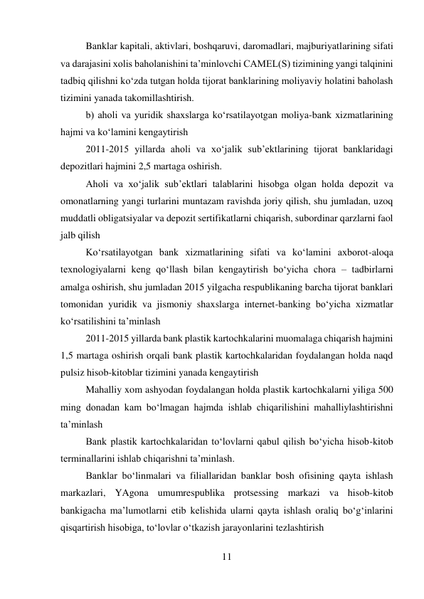 11 
 
Banklar kapitali, aktivlari, boshqaruvi, daromadlari, majburiyatlarining sifati 
va darajasini xolis baholanishini ta’minlovchi CAMEL(S) tizimining yangi talqinini 
tadbiq qilishni ko‘zda tutgan holda tijorat banklarining moliyaviy holatini baholash 
tizimini yanada takomillashtirish. 
b) aholi va yuridik shaxslarga ko‘rsatilayotgan moliya-bank xizmatlarining 
hajmi va ko‘lamini kengaytirish 
2011-2015 yillarda aholi va xo‘jalik sub’ektlarining tijorat banklaridagi 
depozitlari hajmini 2,5 martaga oshirish. 
Aholi va xo‘jalik sub’ektlari talablarini hisobga olgan holda depozit va 
omonatlarning yangi turlarini muntazam ravishda joriy qilish, shu jumladan, uzoq 
muddatli obligatsiyalar va depozit sertifikatlarni chiqarish, subordinar qarzlarni faol 
jalb qilish 
Ko‘rsatilayotgan bank xizmatlarining sifati va ko‘lamini axborot-aloqa 
texnologiyalarni keng qo‘llash bilan kengaytirish bo‘yicha chora – tadbirlarni 
amalga oshirish, shu jumladan 2015 yilgacha respublikaning barcha tijorat banklari 
tomonidan yuridik va jismoniy shaxslarga internet-banking bo‘yicha xizmatlar 
ko‘rsatilishini ta’minlash 
2011-2015 yillarda bank plastik kartochkalarini muomalaga chiqarish hajmini 
1,5 martaga oshirish orqali bank plastik kartochkalaridan foydalangan holda naqd 
pulsiz hisob-kitoblar tizimini yanada kengaytirish 
Mahalliy xom ashyodan foydalangan holda plastik kartochkalarni yiliga 500 
ming donadan kam bo‘lmagan hajmda ishlab chiqarilishini mahalliylashtirishni 
ta’minlash 
Bank plastik kartochkalaridan to‘lovlarni qabul qilish bo‘yicha hisob-kitob 
terminallarini ishlab chiqarishni ta’minlash. 
Banklar bo‘linmalari va filiallaridan banklar bosh ofisining qayta ishlash 
markazlari, YAgona umumrespublika protsessing markazi va hisob-kitob 
bankigacha ma’lumotlarni etib kelishida ularni qayta ishlash oraliq bo‘g‘inlarini 
qisqartirish hisobiga, to‘lovlar o‘tkazish jarayonlarini tezlashtirish 
