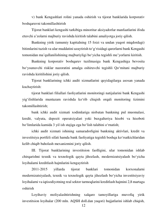 12 
 
v) bank Kengashlari rolini yanada oshirish va tijorat banklarida korporativ 
boshqaruvni takomillashtirish 
Tijorat banklari kengashi tarkibiga minoritar aksiyadorlar manfaatlarini ifoda 
etuvchi a’zolarni majburiy ravishda kiritish talabini amaliyotga joriy qilish. 
Bankning yirik (umumiy kapitalning 15 foizi va undan yuqori miqdordagi) 
bitimlarini tuzish va ular muddatini uzaytirish to‘g‘risidagi qarorlarni bank Kengashi 
tomonidan ma’qullanilishining majburiyligi bo‘yicha tegishli me’yorlarni kiritish. 
Bankning korporativ boshqaruv tuzilmasiga bank Kengashiga bevosita 
bo‘ysunuvchi risklar nazoratini amalga oshiruvchi tegishli Qo‘mitani majburiy 
ravishda kiritilishini joriy qilish. 
Tijorat banklarining ichki audit xizmatlarini quyidagilarga asosan yanada 
kuchaytirish: 
tijorat banklari filiallari faoliyatlarini monitoringi natijalarini bank Kengashi 
yig‘ilishlarida muntazam ravishda ko‘rib chiqish orqali monitoring tizimini 
takomillashtirish; 
bank ichki audit xizmati xodimlariga nisbatan bankning pul muomalasi, 
kredit, valyuta, depozit operatsiyalari yoki buxgalteriya hisobi va hisoboti 
bo‘limlarida kamida 3 yil ish stajiga ega bo‘lish talabini o‘rnatish; 
ichki audit xizmati ishining samaradorligini bankning aktivlari, kredit va 
investitsiya portfeli sifati hamda bank faoliyatiga tegishli boshqa ko‘rsatkichlaridan 
kelib chiqib baholash mexanizmini joriy qilish. 
III. Tijorat banklarining investitsion faolligini, ular tomonidan ishlab 
chirqarishni texnik va texnologik qayta jihozlash, modernizatsiyalash bo‘yicha 
loyihalarni kreditlash hajmlarini kengaytirish 
2011-2015 
yillarda 
tijorat 
banklari 
tomonidan 
korxonalarni 
modernizatsiyalash, texnik va texnologik qayta jihozlash bo‘yicha investitsiyaviy 
loyihalarni va iqtisodiyotning real sektor tarmoqlarini kreditlash hajmini 2,8 martaga 
oshirish 
Loyihaviy moliyalashtirishning xalqaro tamoyillariga muvofiq yirik 
investitsion loyihalar (200 mln. AQSH doll.dan yuqori) hujjatlarini ishlab chiqish, 
